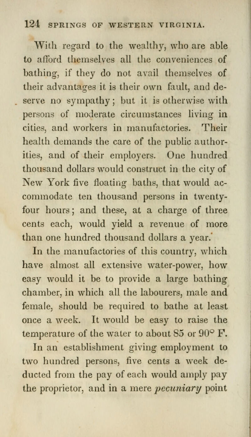 With regard to the wealthy, who are able to afford themselves all the conveniences of bathing, if they do not avail themselves of their advantages it is their own fault, and de- serve no sympathy; but it is otherwise with persons of moderate circumstances living in cities, and workers in manufactories. Their health demands the care of the public author- ities, and of their employers. One hundred thousand dollars would construct in the city of New York five floating baths, that would ac- commodate ten thousand persons in twenty- four hours; and these, at a charge of three cents each, would yield a revenue of more than one hundred thousand dollars a year. In the manufactories of this country, which have almost all extensive water-power, how easy would it be to provide a large bathing chamber, in which all the labourers, male and female, should be required to bathe at least once a week. It would be easy to raise the temperature of the water to about 85 or 90° F. In an establishment giving employment to two hundred persons, five cents a week de- ducted from the pay of each would amply pay the proprietor, and in a mere pecuniary point