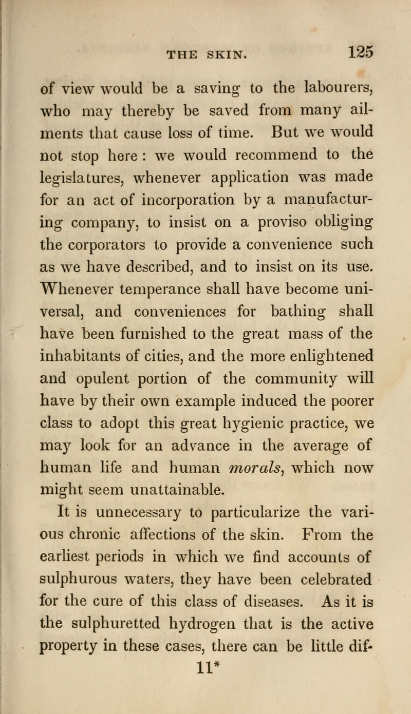 of view would be a saving to the labourers, who may thereby be saved from many ail- ments that cause loss of time. But we would not stop here : we would recommend to the legislatures, whenever application was made for an act of incorporation by a manufactur- ing company, to insist on a proviso obliging the corporators to provide a convenience such as we have described, and to insist on its use. Whenever temperance shall have become uni- versal, and conveniences for bathing shall have been furnished to the great mass of the inhabitants of cities, and the more enlightened and opulent portion of the community will have by their own example induced the poorer class to adopt this great hygienic practice, we may look for an advance in the average of human life and human morals^ which now might seem unattainable. It is unnecessary to particularize the vari- ous chronic affections of the skin. Prom the earliest periods in which we find accounts of sulphurous waters, they have been celebrated for the cure of this class of diseases. As it is the sulphuretted hydrogen that is the active property in these cases, there can be little dif- 11*