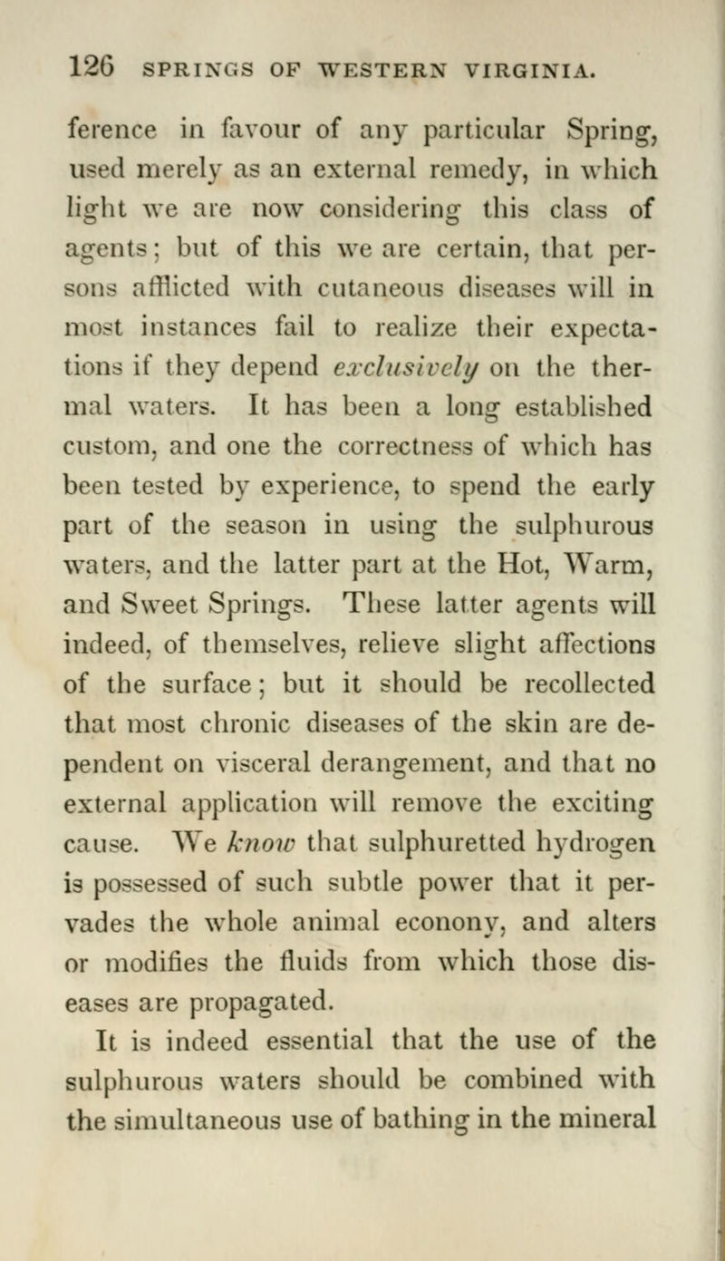 ference in favour of any particular Spring, used merely as an external remedy, in which light we are now considering this class of agents; but of this we are certain, that per- sons afflicted with cutaneous diseases will in most instances fail to realize their expecta- tions if they depend exclusively on the ther- mal waters. It has been a long established custom, and one the correctness of which has been tested by experience, to spend the early part of the season in using the sulphurous waters, and the latter part at the Hot, Warm, and Sweet Springs. These latter agents will indeed, of themselves, relieve slight affections of the surface; but it should be recollected that most chronic diseases of the skin are de- pendent on visceral derangement, and that no external application will remove the exciting cause. We know that sulphuretted hydrogen is possessed of such subtle power that it per- vades the whole animal econony, and alters or modifies the fluids from which those dis- eases are propagated. It is indeed essential that the use of the sulphurous waters should be combined with the simultaneous use of bathing in the mineral