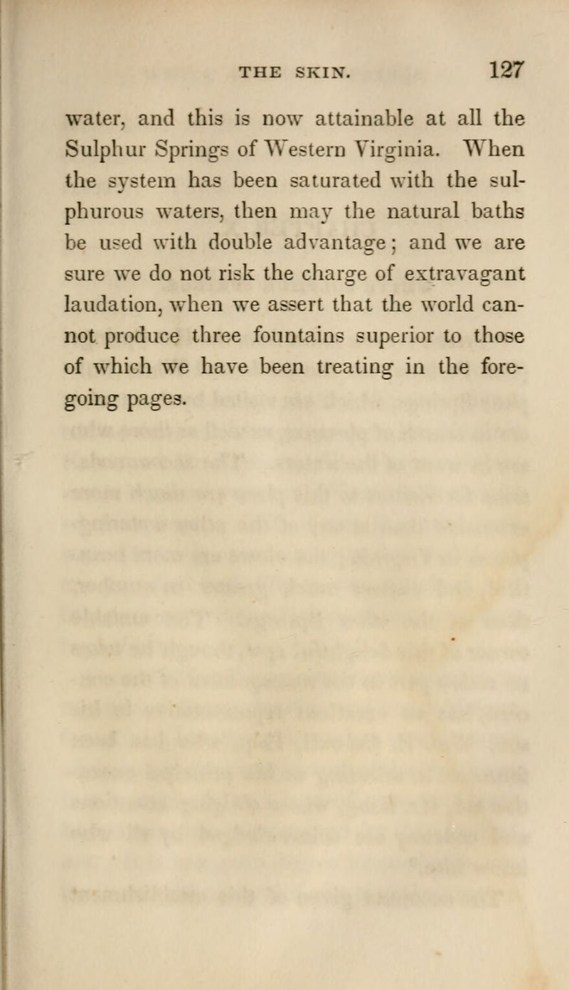 water, and this is now attainable at all the Sulphur Springs of Western Virginia. When the system has been saturated with the sul- phurous waters, then may the natural baths be used with double advantage; and we are sure we do not risk the charge of extravagant laudation, when we assert that the world can- not produce three fountains superior to those of which we have been treating in the fore- going pages.