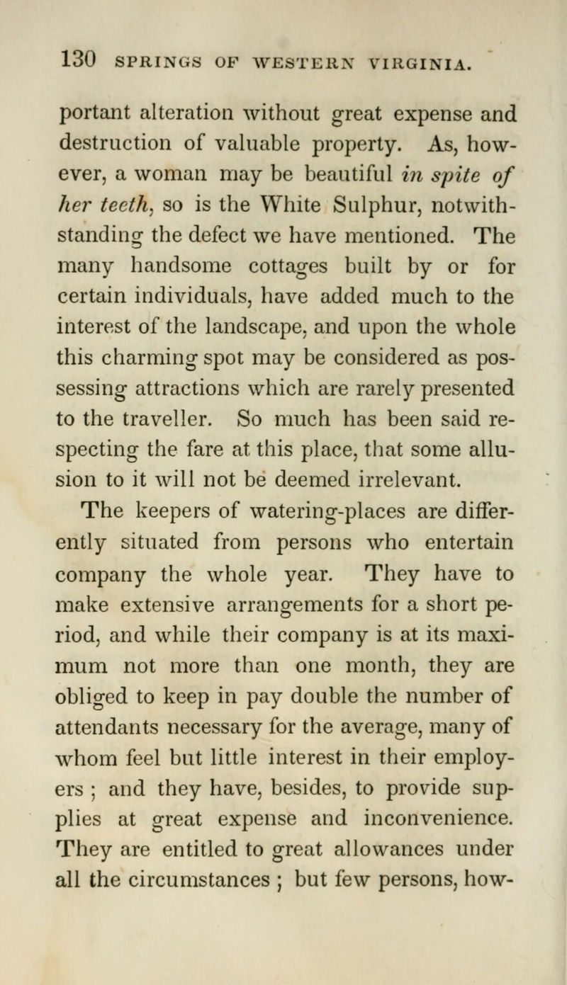 portant alteration without great expense and destruction of valuable property. As, how- ever, a woman may be beautiful in spite of her teeth, so is the White Sulphur, notwith- standing the defect we have mentioned. The many handsome cottages built by or for certain individuals, have added much to the interest of the landscape, and upon the whole this charming spot may be considered as pos- sessing attractions which are rarely presented to the traveller. So much has been said re- specting the fare at this place, that some allu- sion to it will not be deemed irrelevant. The keepers of watering-places are differ- ently situated from persons who entertain company the whole year. They have to make extensive arrangements for a short pe- riod, and while their company is at its maxi- mum not more than one month, they are obliged to keep in pay double the number of attendants necessary for the average, many of whom feel but little interest in their employ- ers ; and they have, besides, to provide sup- plies at great expense and inconvenience. They are entitled to great allowances under all the circumstances ; but few persons, how-