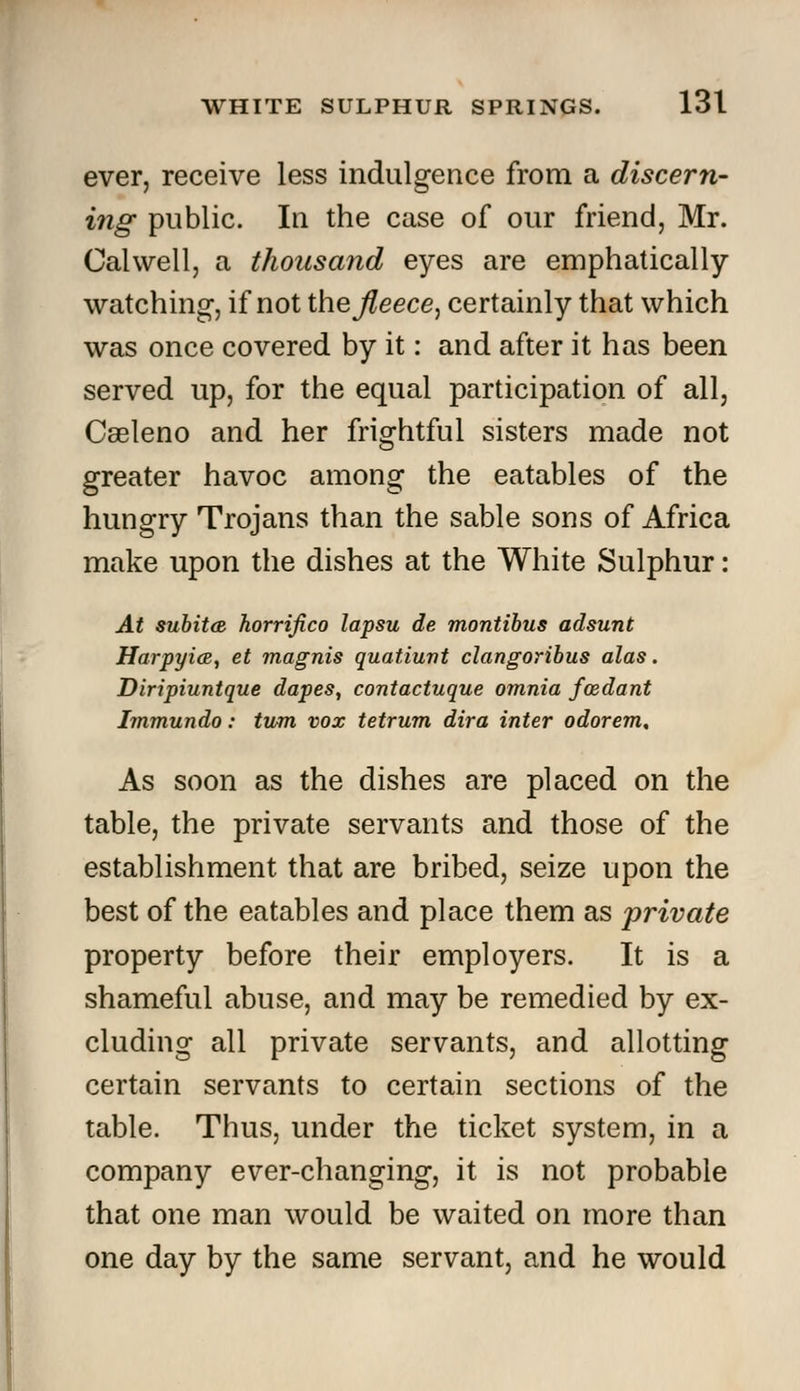 ever, receive less indulgence from a discern- ing public. In the case of our friend, Mr. Gal well, a thousand eyes are emphatically watching, if not the^eece, certainly that which was once covered by it: and after it has been served up, for the equal participation of all, Cseleno and her frightful sisters made not greater havoc among the eatables of the hungry Trojans than the sable sons of Africa make upon the dishes at the White Sulphur: At subitcB horrifico lapsu de montibus adsunt Harpyice, et magnis quatiunt clangoribus alas. Diripiuntque dapes, contactuque omnia foedant Immundo: turn vox tetrum diva inter odorem. As soon as the dishes are placed on the table, the private servants and those of the establishment that are bribed, seize upon the best of the eatables and place them as private property before their employers. It is a shameful abuse, and may be remedied by ex- cluding all private servants, and allotting certain servants to certain sections of the table. Thus, under the ticket system, in a company ever-changing, it is not probable that one man would be waited on more than one day by the same servant, and he would