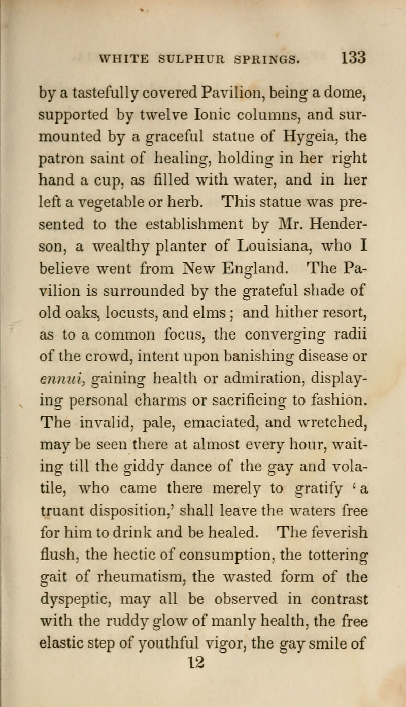 by a tastefully covered Pavilion, being a dome, supported by twelve Ionic columns, and sur- mounted by a graceful statue of Hygeia, the patron saint of healing, holding in her right hand a cup, as filled with water, and in her left a vegetable or herb. This statue was pre- sented to the establishment by Mr. Hender- son, a wealthy planter of Louisiana, who I believe went from New England. The Pa- vilion is surrounded by the grateful shade of old oaks, locusts, and elms ; and hither resort, as to a common focus, the converging radii of the crowd, intent upon banishing disease or ennui, gaining health or admiration, display- ing personal charms or sacrificing to fashion. The invalid, pale, emaciated, and wretched, may be seen there at almost every hour, wait- ing till the giddy dance of the gay and vola- tile, who came there merely to gratify ' a truant disposition,' shall leave the waters free for him to drink and be healed. The feverish flush, the hectic of consumption, the tottering gait of rheumatism, the wasted form of the dyspeptic, may all be observed in contrast with the ruddy glow of manly health, the free elastic step of youthful vigor, the gay smile of 12
