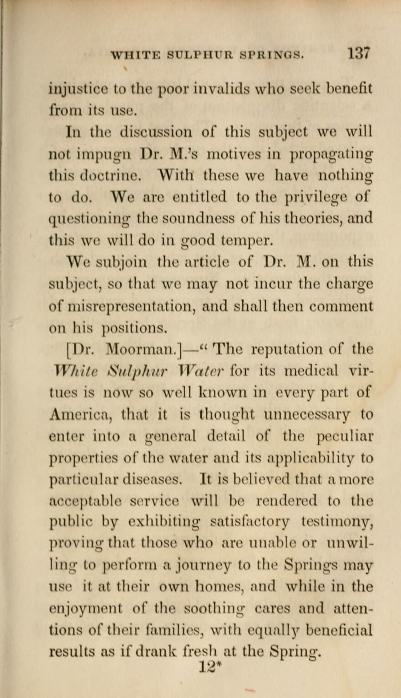 injustice to the poor invalids who seek benefit from itS use. In the discussion of this subject we will no! impugn Dr. IW.'s motives in propagating this doctrine, With these we have nothing to do. We are entitled io the privilege of questioning the soundness of his theories, and this we will do in good temper. AVe subjoin the article o( Dr. M. on this Subject, so that we may not incur the charge of misrepresentation, and shall then comment ow his positions. | Dr. Moorman.]—The reputation of the While Sulphur Water for its medical vir- tues is now so well known in every part of America, that it is thought unnecessary to enter into a general detail o( the peculiar properties of the water and its applicability to particular diseases. It is believed'that amort* acceptable service will be rendered to the public by exhibiting satisfactory testimony, proving thai those who are unable or unwil- ling to perform a journey to the Springs may use u at their own homes, and while in the enjoyment o\' tin* SOOthing cares and atten- tions of their families, with equally beneficial results as if drank fresh at the Spring.