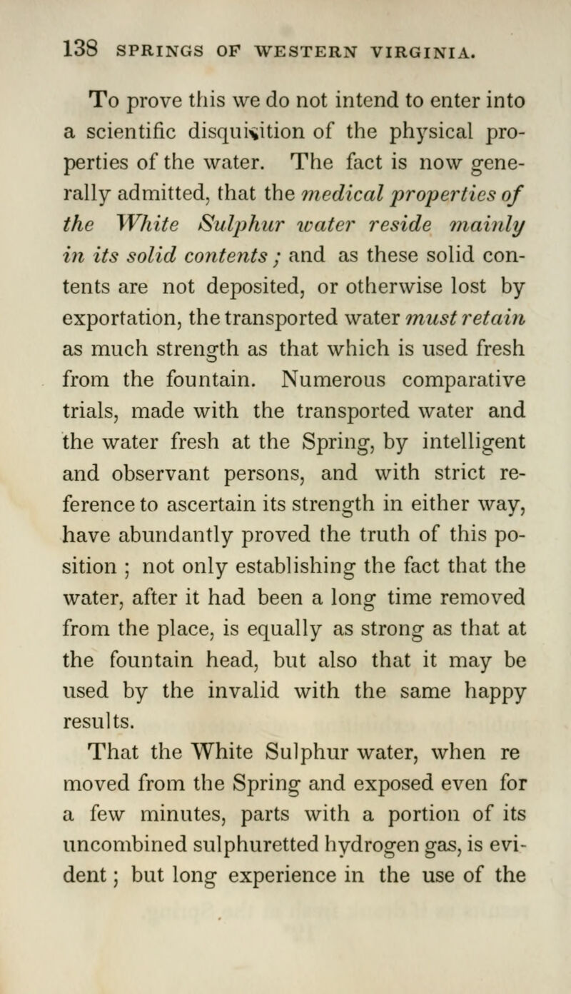 To prove tiiis we do not intend to enter into a scientific disquisition of the physical pro- perties of the water. The fact is now gene- rally admitted, that the medical properties of the White Sulphur water reside mainly in its solid contents ; and as these solid con- tents are not deposited, or otherwise lost by exportation, the transported water must retain as much strength as that which is used fresh from the fountain. Numerous comparative trials, made with the transported water and the water fresh at the Spring, by intelligent and observant persons, and with strict re- ference to ascertain its strength in either way, have abundantly proved the truth of this po- sition ; not only establishing the fact that the water, after it had been a long time removed from the place, is equally as strong as that at the fountain head, but also that it may be used by the invalid with the same happy results. That the White Sulphur water, when re moved from the Spring and exposed even for a few minutes, parts with a portion of its uncombined sulphuretted hydrogen gas, is evi- dent ; but long experience in the use of the