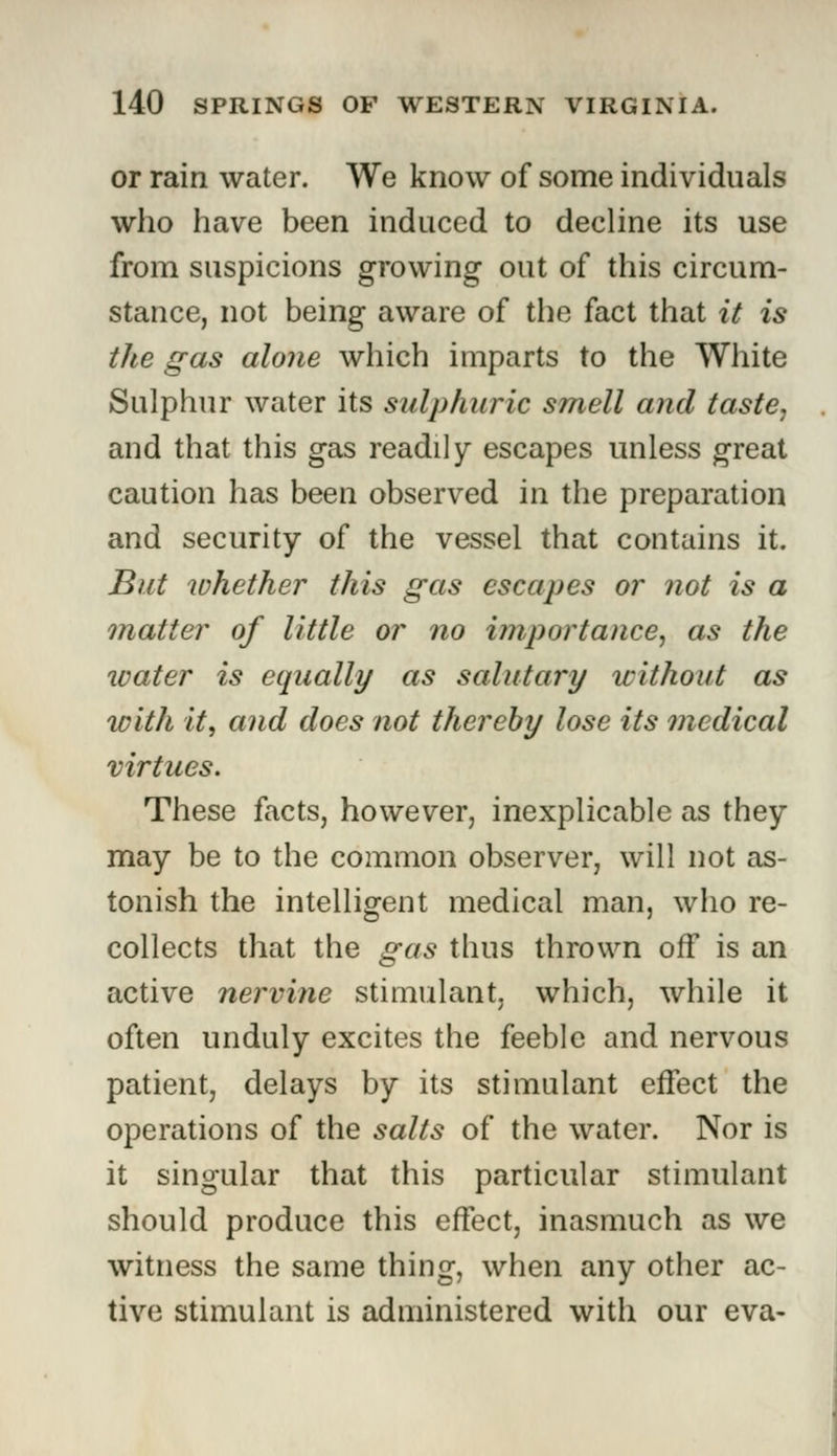 or rain water. We know of some individuals who have been induced to decline its use from suspicions growing out of this circum- stance, not being aware of the fact that it is the gas alone which imparts to the White Sulphur water its sulphuric smell and taste, and that this gas readily escapes unless great caution has been observed in the preparation and security of the vessel that contains it. But whether this gas escapes or not is a matter of little or no importance, as the water is equally as salutary without as with it, and does not thereby lose its medical virtues. These facts, however, inexplicable as they may be to the common observer, will not as- tonish the intelligent medical man, who re- collects that the gas thus thrown off is an active nervine stimulant, which, while it often unduly excites the feeble and nervous patient, delays by its stimulant effect the operations of the salts of the water. Nor is it singular that this particular stimulant should produce this effect, inasmuch as we witness the same thing, when any other ac- tive stimulant is administered with our eva-