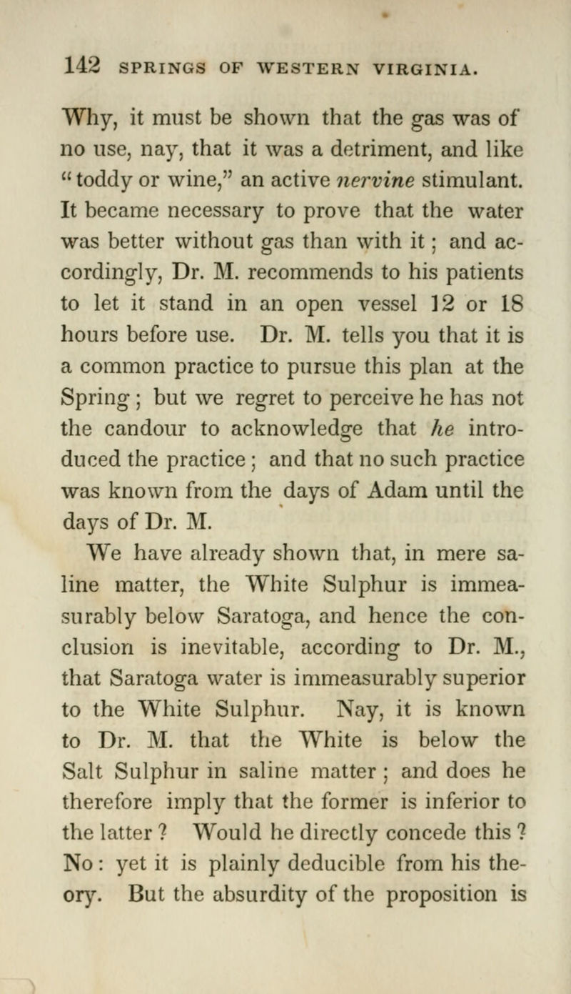 Why, it must be shown that the gas was of no use, nay, that it was a detriment, and like  toddy or wine, an active nervine stimulant. It became necessary to prove that the water was better without gas than with it; and ac- cordingly, Dr. M. recommends to his patients to let it stand in an open vessel 12 or 18 hours before use. Dr. M. tells you that it is a common practice to pursue this plan at the Spring ; but we regret to perceive he has not the candour to acknowledge that he intro- duced the practice ; and that no such practice was known from the days of Adam until the days of Dr. M. We have already shown that, in mere sa- line matter, the White Sulphur is immea- surably below Saratoga, and hence the con- clusion is inevitable, according to Dr. M., that Saratoga water is immeasurably superior to the White Sulphur. Nay, it is known to Dr. M. that the White is below the Salt Sulphur in saline matter ; and does he therefore imply that the former is inferior to the latter ? Would he directly concede this ? No: yet it is plainly deducible from his the- ory. But the absurdity of the proposition is