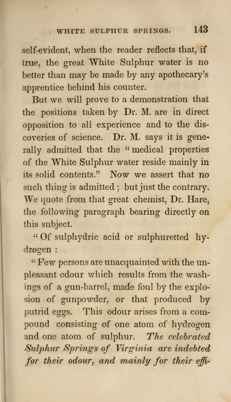 self-evident, when the reader reflects that, if true, the great White Sulphur water is no better than may be made by any apothecary's apprentice behind his counter. But we will prove to a demonstration that the positions taken by Dr. M. are in direct opposition to all experience and to the dis- coveries of science. Dr. M. says it is gene- rally admitted that the  medical properties of the White Sulphur water reside mainly in its solid contents. Now we assert that no such thing is admitted ; but just the contrary. We quote from that great chemist, Dr. Hare, the following paragraph bearing directly on this subject.  Of sulphydric acid or sulphuretted hy- drogen :  Few persons are unacquainted with the un- pleasant odour which results from the wash- ings of a gun-barrel, made foul by the explo- sion of gunpowder, or that produced by putrid eggs. This odour arises from a com- pound consisting of one atom of hydrogen and one atom of sulphur. The celebrated Sulphur Springs of Virginia are indebted for their odour, and mainly for their effi-