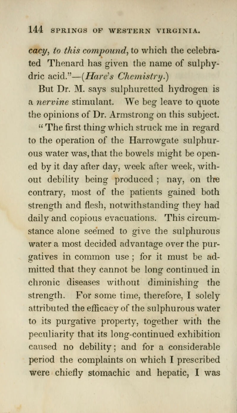 cacy, to this compound, to which the celebra- ted Thenard has given the name of sulphy- dric acid.—[Hare's Chemistry.) But Dr. M. says sulphuretted hydrogen is a nervine stimulant. We beg leave to quote the opinions of Dr. Armstrong on this subject.  The first thin or which struck me in rep-ard to the operation of the Harrowgate sulphur- ous water was, that the bowels might be open- ed by it day after day, week after week, with- out debility being produced ; nay, on the contrary, most of the patients gained both strength and flesh, notwithstanding they had daily and copious evacuations. This circum- stance alone seemed to give the sulphurous water a most decided advantage over the pur- gatives in common use ; for it must be ad- mitted that they cannot be long continued in chronic diseases without diminishing the strength. For some time, therefore, I solely attributed the efficacy of the sulphurous water to its purgative property, together with the peculiarity that its long-continued exhibition caused no debility; and for a considerable period the complaints on which I prescribed were chiefly stomachic and hepatic, I was