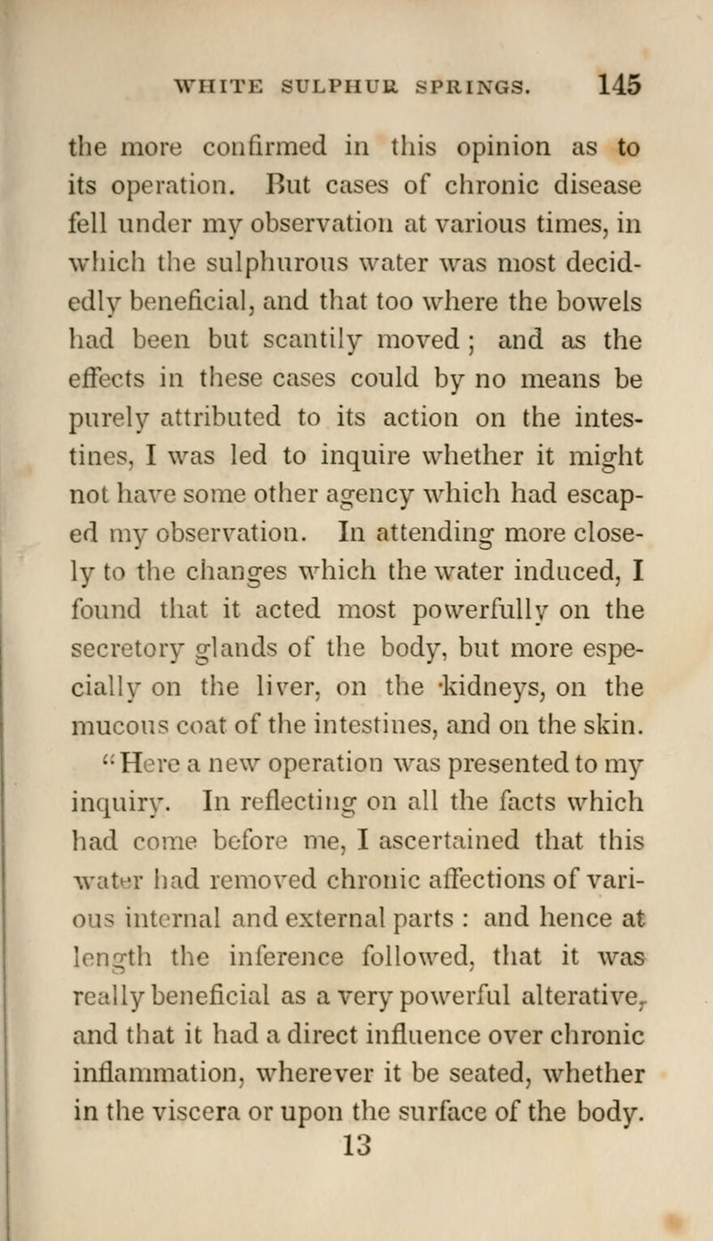 the more confirmed in this opinion as to its operation. But cases of chronic disease fell under my observation at various times, in which the sulphurous water was most decid- edly beneficial, and that too where the bowels had been but scantily moved ; and as the effects in these cases could by no means be purely attributed to its action on the intes- tines, I was led to inquire whether it might not have some other agency which had escap- ed my observation. In attending more close- ly to the changes which the water induced, I found that it acted most powerfully on the secretory glands of the body, but more espe- cially on the liver, on the -kidneys, on the mucous coat of the intestines, and on the skin. '•'Here a new operation was presented to my inquiry. In reflecting on all the facts which had come before me, I ascertained that this water had removed chronic affections of vari- ous internal and external parts : and hence at length the inference followed, that it was really beneficial as a very powerful alterative, and that it had a direct influence over chronic inflammation, wherever it be seated, whether in the viscera or upon the surface of the body. 13