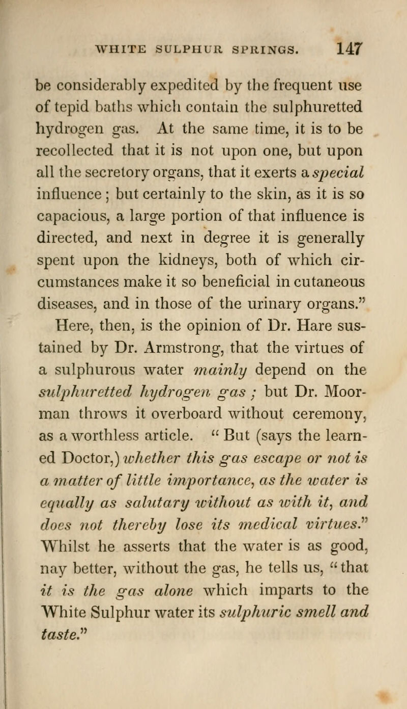 be considerably expedited by the frequent use of tepid baths which contain the sulphuretted hydrogen gas. At the same time, it is to be recollected that it is not upon one, but upon all the secretory organs, that it exerts a special influence ; but certainly to the skin, as it is so capacious, a large portion of that influence is directed, and next in degree it is generally spent upon the kidneys, both of which cir- cumstances make it so beneficial in cutaneous diseases, and in those of the urinary organs. Here, then, is the opinion of Dr. Hare sus- tained by Dr. Armstrong, that the virtues of a sulphurous water mainly depend on the sulphuretted hydrogen gas; but Dr. Moor- man throws it overboard without ceremony, as a worthless article.  But (says the learn- ed Doctor,) whether this gas escape or not is a matter of little importance, as the water is equally as salutary without as with it, and does not thereby lose its medical virtues. Whilst he asserts that the water is as good, nay better, without the gas, he tells us,  that it is the gas alone which imparts to the White Sulphur water its sulphuric smell and taste