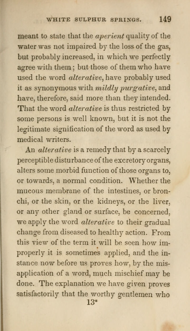 meant to state that the aperient quality of the water was not impaired by the loss of the gas, but probably increased, in which we perfectly agree with them; but those of them who have used the word alterative, have probably used it as synonymous with mildly purgative, and have, therefore, said more than they intended. That the word alterative is thus restricted by some persons is well known, but it is not the legitimate signification of the word as used by medical writers. An alterative is a remedy that by a scarcely perceptible disturbance of the excretory organs, alters some morbid function of those organs to, or towards, a normal condition. Whether the mucous membrane of the intestines, or bron- chi, or the skin, or the kidneys, or the liver, or any other gland or surface, be concerned, we apply the word alterative to their gradual change from diseased to healthy action. From this view of the term it will be seen how im- properly it is sometimes applied, and the in- stance now before us proves how, by the mis- application of a word, much mischief may be done. The explanation we have given proves satisfactorily that the worthy gentlemen who 13*