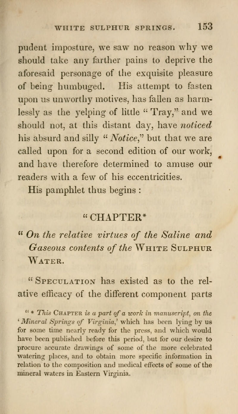 pudent imposture, we saw no reason why we should take any farther pains to deprive the aforesaid personage of the exquisite pleasure of being humbuged. His attempt to fasten upon us unworthy motives, has fallen as harm- lessly as the yelping of little  Tray, and we should not, at this distant day, have noticed his absurd and silly  Notice? but that we are called upon for a second edition of our work, and have therefore determined to amuse our readers with a few of his eccentricities. His pamphlet thus begins : CHAPTER* u On the relative virtues of the Saline and Gaseous contents of the White Sulphur Water.  Speculation has existed as to the rel- ative efficacy of the different component parts  * This Chapter is a part of a icork in manuscript, on the '■Mineral Springs of Virginia,' which has been lying by us for some time nearly ready for the press, and which would have been published before this period, but for our desire to procure accurate drawings of some of the more celebrated watering places, and to obtain more specific information in relation to the composition and medical effects of some of the mineral waters in Eastern Virginia.