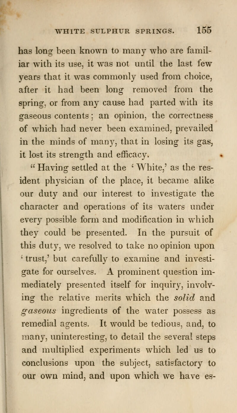 has long been known to many who are famil- iar with its use, it was not until the last few years that it was commonly used from choice, after it had been lons^ removed from the spring, or from any cause had parted with its gaseous contents; an opinion, the correctness of which had never been examined, prevailed in the minds of many, that in losing its gas, it lost its strength and efficacy.  Having settled at the ' White,' as the res- ident physician of the place, it became alike our duty and our interest to investigate the character and operations of its waters under every possible form and modification in which they could be presented. In the pursuit of this duty, we resolved to take no opinion upon ; trust,' but carefully to examine and investi- gate for ourselves. A prominent question im- mediately presented itself for inquiry, involv- ing the relative merits which the solid and gaseous ingredients of the water possess as remedial agents. It would be tedious, and, to many, uninteresting, to detail the several steps and multiplied experiments which led us to conclusions upon the subject, satisfactory to our own mind, and upon which we have es-