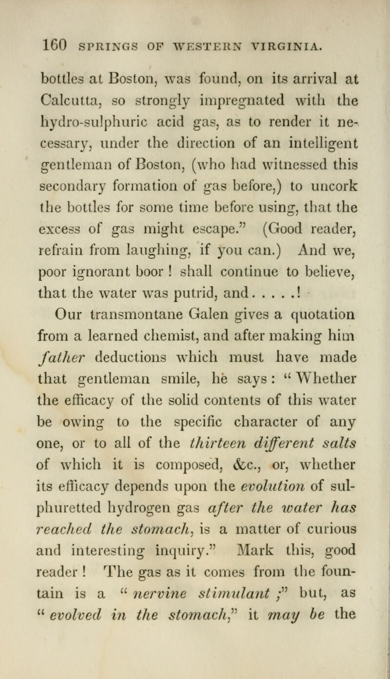 bottles at Boston, was found, on its arrival at Calcutta, so strongly impregnated with the hydro-sulphuric acid gas, as to render it ne- cessary, under the direction of an intelligent gentleman of Boston, (who had witnessed this secondary formation of gas before,) to uncork the bottles for some time before using, that the excess of gas might escape. (Good reader, refrain from laughing, if you can.) And we, poor ignorant boor ! shall continue to believe, that the water was putrid, and ! Our transmontane Galen gives a quotation from a learned chemist, and after making him father deductions which must have made that gentleman smile, he says:  Whether the efficacy of the solid contents of this water be owing to the specific character of any one, or to all of the tliirteen different salts of which it is composed, (fee, or, whether its efficacy depends upon the evolution of sul- phuretted hydrogen gas after the water has reached the stomach, is a matter of curious and interesting inquiry. Mark this, good reader ! The gas as it comes from the foun- tain is a  nervine stimulant ; but, as  evolved in the stomach it may be the