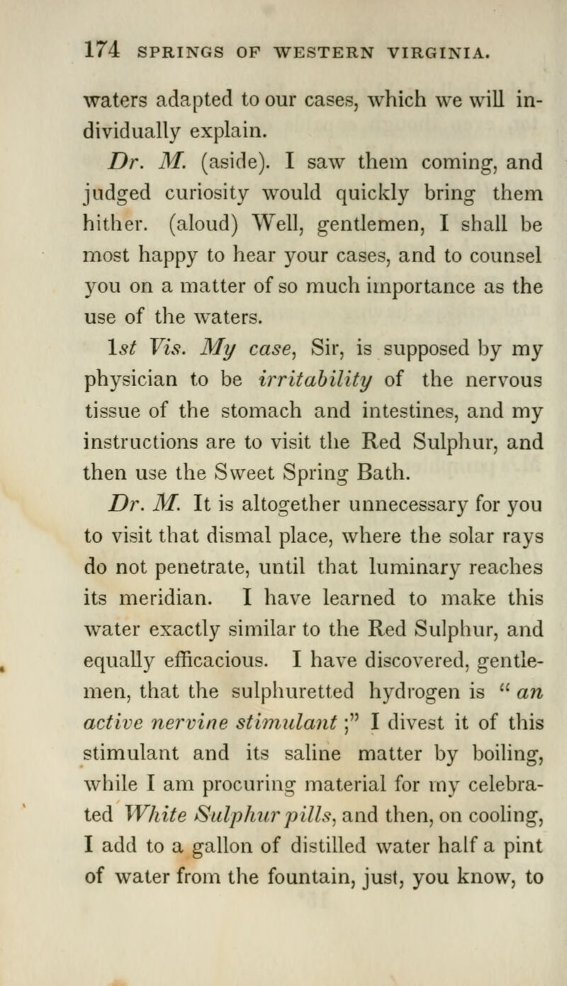 waters adapted to our cases, which we will in- dividually explain. Dr. M. (aside). I saw them coming, and judged curiosity would quickly bring them hither, (aloud) Well, gentlemen, I shall be most happy to hear your cases, and to counsel you on a matter of so much importance as the use of the waters. 1st Vis. My case, Sir, is supposed by my physician to be irritability of the nervous tissue of the stomach and intestines, and my instructions are to visit the Red Sulphur, and then use the Sweet Spring Bath. Dr. M. It is altogether unnecessary for you to visit that dismal place, where the solar rays do not penetrate, until that luminary reaches its meridian. I have learned to make this water exactly similar to the Red Sulphur, and equally efficacious. I have discovered, gentle- men, that the sulphuretted hydrogen is M an active nervine stimulant; I divest it of this stimulant and its saline matter by boiling, while I am procuring material for my celebra- ted White Sulphur pills, and then, on cooling, I add to a gallon of distilled water half a pint of water from the fountain, just, you know, to