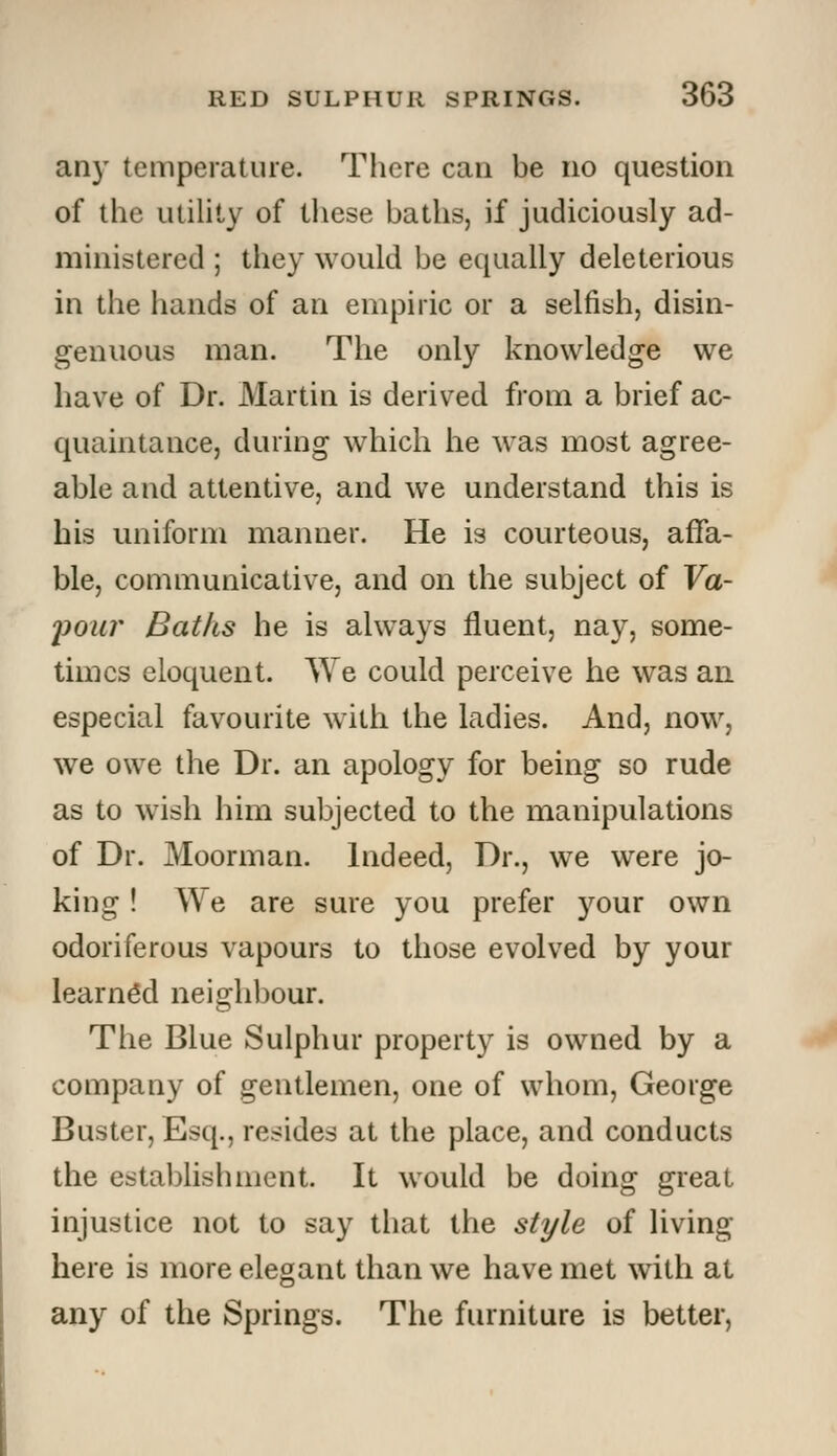 any temperature. There can be no question of the utility of these baths, if judiciously ad- ministered ; they would be equally deleterious in the hands of an empiric or a selfish, disin- genuous man. The only knowledge we have of Dr. Martin is derived from a brief ac- quaintance, during which he was most agree- able and attentive, and we understand this is his uniform manner. He is courteous, affa- ble, communicative, and on the subject of Va- •pour Baths he is always fluent, nay, some- times eloquent. We could perceive he was an especial favourite with the ladies. And, now, we owe the Dr. an apology for being so rude as to wish him subjected to the manipulations of Dr. Moorman. Indeed, Dr., we were jo- king ! We are sure you prefer your own odoriferous vapours to those evolved by your learned neighbour. The Blue Sulphur property is owned by a company of gentlemen, one of whom, George Buster, Esq., resides at the place, and conducts the establishment. It would be doing great injustice not to say that the style of living here is more elegant than we have met with at any of the Springs. The furniture is better,