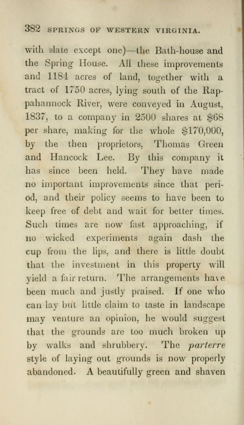 with slate except one)—the Bath-house and the Spring House. All these improvements and 1184 acres of land, together with a tract of 1750 acres, lying south of the Rap- pahannock River, were conveyed in August, 1837, to a company in 2500 shares at $68 per share, making for the whole $170,000, by the then proprietors, Thomas Green and Hancock Lee. By this company it has since been held. They have made no important improvements since that peri- od, and their policy seems to have been to keep free of debt and wait for better times. Such times are now fast approaching, if no wicked experiments again dash the cup from the lips, and there is little doubt that the investment in this property will yield a fair return. The arrangements have been much and justly praised. If one who can lay but little claim to taste in landscape may venture an opinion, he would suggest that the grounds are too much broken up by walks and shrubbery. The parterre style of laying out grounds is now properly abandoned. A beautifully green and shaven
