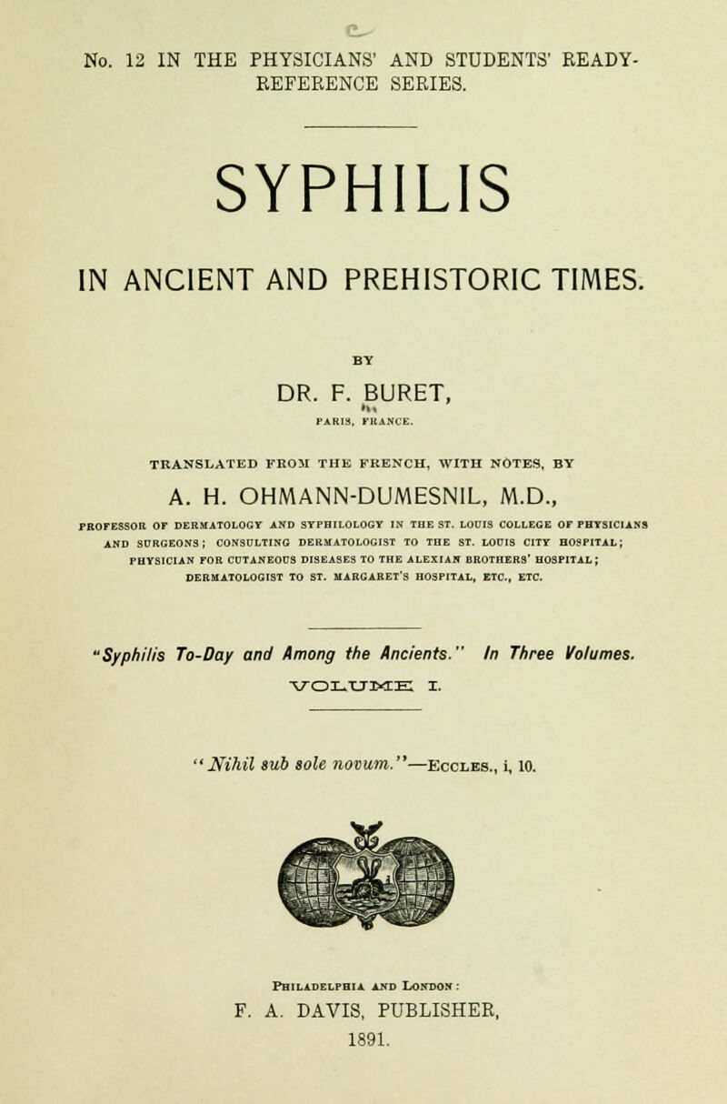 REFERENCE SERIES. SYPHILIS IN ANCIENT AND PREHISTORIC TIMES. BY DR. F. BURET, PARIS, FRANCE. TRANSLATED FROM THE FRENCH, WITH NOTES, BY A. H. OHMANN-DUMESNIL, M.D., PROFESSOR OF DERMATOLOGY AND SYFHILOLOGV IN THE ST. LOUIS COLLEGE OF PHYSICIANS AND SURGEONS; CONSULTING DERMATOLOGIST TO THE ST. LOUIS CITY HOSPITAL; PHYSICIAN FOR CUTANEOUS DISEASES TO THE ALEXIAN BROTHERS* HOSPITAL; DERMATOLOGIST TO ST. MARGARET'S HOSPITAL, ETC., ETC. Syphilis To-Day and Among the Ancients. In Three Volumes. * Nihil sub sole novum.—Eccles., i, 10. Philadelphia and London: A. DAVIS, PUBLISHER, 1891.