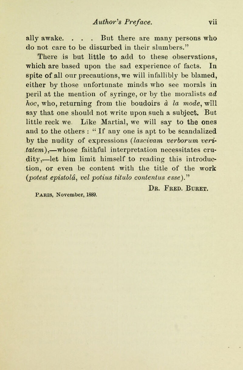 ally awake. . . . But there are many persons who do not care to be disturbed in their slumbers. There is but little to add to these observations, which are based upon the sad experience of facts. In spite of all our precautions, we will infallibly be blamed, either by those unfortunate minds who see morals in peril at the mention of syringe, or by the moralists ad hoc, who, returning from the boudoirs a la mode, will say that one should not write upon such a subject. But little reck we. Like Martial, we will say to the ones and to the others :  If any one is apt to be scandalized by the nudity of expressions (lascivam verborum veri- tatem),—whose faithful interpretation necessitates cru- dity,—let him limit himself to reading this introduc- tion, or even be content with the title of the work (potest epistold, vel potius titulo contenlus esse). Dk. Fred. Buret. Pakis, November, 1889.