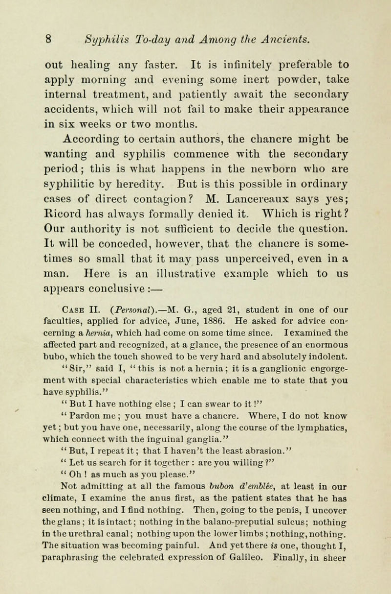 out healing any faster. It is infinitely preferable to apply morning and evening some inert powder, take internal treatment, and patiently await the secondary accidents, which will not fail to make their appearance in six weeks or two months. According to certain authors, the chancre might be wanting and syphilis commence with the secondary period; this is what happens in the newborn who are syphilitic by heredity. But is this possible in ordinary cases of direct contagion? M. Lancereaux says yes; Ricord has always formallj' denied it. Which is right? Our authority is not sufficient to decide the question. It will be conceded, however, that the chancre is some- times so small that it may pass unperceived, even in a man. Here is an illustrative example which to us appears conclusive:— Case II. (Personal).—M. G., aged 21, 6tudent in one of our faculties, applied for advice, June, 1886. He asked for advice con- cerning a hernia, which had come on some time since. I examined the affected part and recognized, at a glance, the presence of an enormous bubo, which the touch showed to be very hard and absolutely indolent. Sir, said I, this is not a hernia; it is a ganglionic engorge- ment with special characteristics which enable me to state that you have syphilis.  But I have nothing else ; I can swear to it I  Pardon me ; you must have a chancre. Where, I do not know yet; but you have one, necessarily, along the course of the lymphatics, which connect with the inguinal ganglia.  But, I repeat it; that I haven't the least abrasion.  Let us search for it together : are you willing ?  Oh ! as much as you please. Not admitting at all the famous bubon d'emblte, at least in our climate, I examine the anus first, as the patient states that he has seen nothing, and I find nothing. Then, going to the penis, I uncover theglans; it is intact; nothing in the balano-preputial sulcus; nothing in the urethral canal; nothing upon the lower limbs ; nothing, nothing. The situation was becoming painful. And yet there is one, thought I, paraphrasing the celebrated expression of Galileo. Finally, in sheer