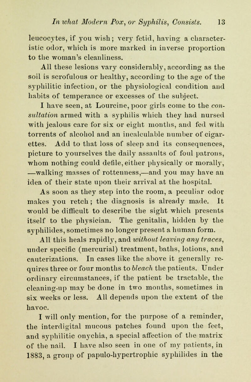 leucocytes, if you wish; very fetid, having a character- istic odor, which is more marked in inverse proportion to the woman's cleanliness. All these lesions vary considerably, according as the soil is scrofulous or healthy, according to the age of the syphilitic infection, or the physiological condition and habits of temperance or excesses of the subject. I have seen, at Lourcine, poor girls come to the con- sultation armed with a syphilis which they had nursed with jealous care for six or eight months, and fed with torrents of alcohol and an incalculable number of cigar- ettes. Add to that loss of sleep and its consequences, picture to yourselves the daily assaults of foul patrons, whom nothing could defile, either physically or morally, —walking masses of rottenness,—and you may have an idea of their state upon their arrival at the hospital. As soon as they step into the room, a peculiar odor makes you retch; the diagnosis is already made. It would be difficult to describe the sight which presents itself to the physician. The genitalia, hidden by the syphilides, sometimes no longer present a human form. All this heals rapidly, and without leaving any traces, under specific (mercurial) treatment, baths, lotions, and cauterizations. In cases like the above it generally re- quires three or four months to bleach the patients. Under ordinary circumstances, if the patient be tractable, the cleaning-up may be done in two months, sometimes in six weeks or less. All depends upon the extent of the havoc. I will only mention, for the purpose of a reminder, the interdigital mucous patches found upon the feet, and syphilitic onychia, a special affection of the matrix of the nail. I have also seen in one of my patients, in 1883, a group of papulo-hypertrophic syphilides in the