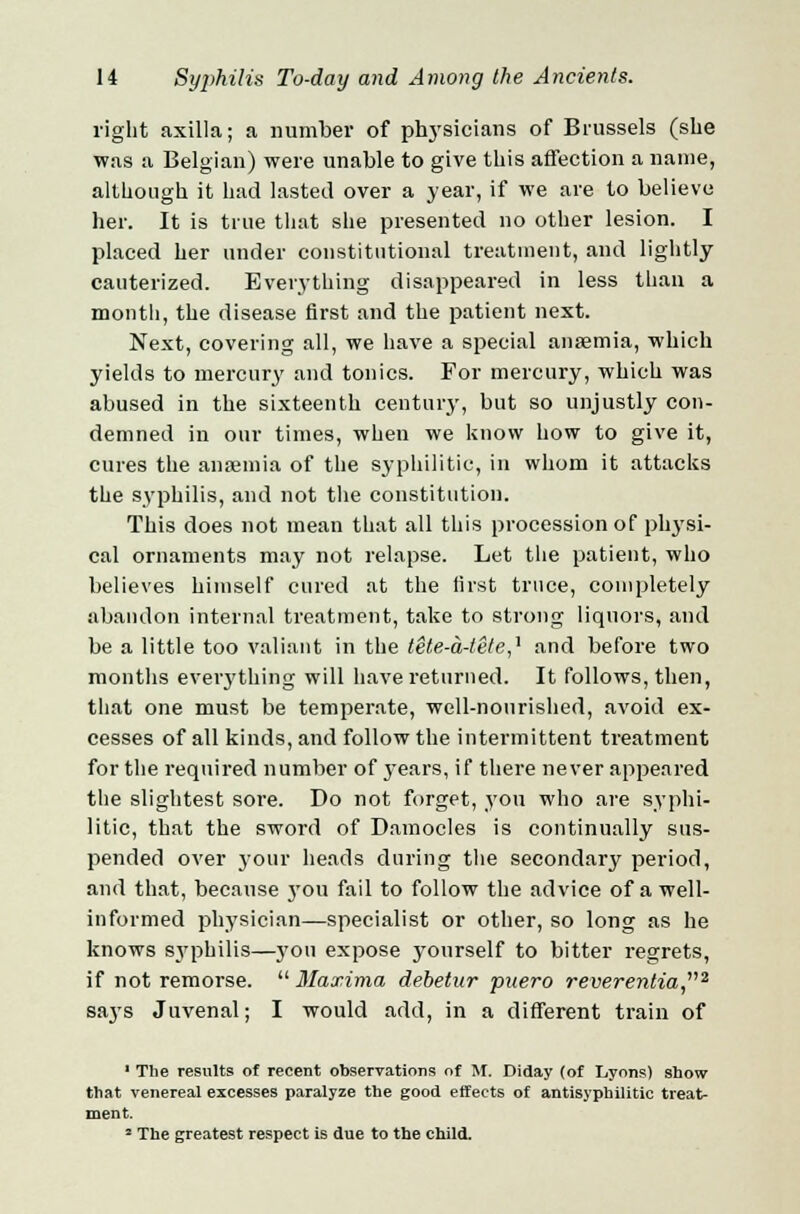 right axilla; a number of physicians of Brussels (she was a Belgian) were unable to give this affection a name, although it had lasted over a year, if we are to believe her. It is true that she presented no other lesion. I placed her under constitutional treatment, and lightly- cauterized. Everything disappeared in less than a month, the disease first and the patient next. Next, covering all, we have a special anaemia, which yields to mercury and tonics. For mercury, which was abused in the sixteenth century, but so unjustly con- demned in our times, when we know how to give it, cures the anaemia of the syphilitic, in whom it attacks the syphilis, and not the constitution. This does not mean that all this procession of physi- cal ornaments may not relapse. Let the patient, who believes himself cured at the first truce, completely abandon internal treatment, take to strong liquors, and be a little too valiant in the tete-a-tete,'1 and before two months eveiything will have returned. It follows, then, that one must be temperate, well-nourished, avoid ex- cesses of all kinds, and follow the intermittent treatment for the required number of years, if there never appeared the slightest sore. Do not forget, you who are syphi- litic, that the sword of Damocles is continually sus- pended over your heads during the secondary period, and that, because you fail to follow the advice of a well- informed physician—specialist or other, so long as he knows sj'philis—}'ou expose yourself to bitter regrets, if not remorse. Maxima debetur puero reverentia2 says Juvenal; I would add, in a different train of 1 The results of recent observations of M. Diday (of Lyons) show that venereal excesses paralyze the good effects of antisyphilitic treat- ment. ■ The greatest respect is due to the child.