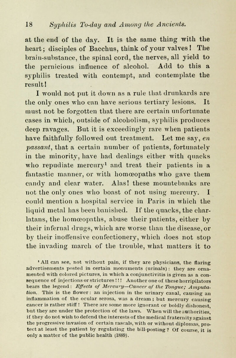 at the end of the day. It is the same thing with the heart; disciples of Bacchus, think of your valves! The brain-substance, the spinal cord, the nerves, all yield to the pernicious influence of alcohol. Add to this a syphilis treated with contempt, and contemplate the result! I would not put it down as a rule that drunkards are the only ones who can have serious tertiary lesions. It must not be forgotten that there are certain unfortunate cases in which, outside of alcoholism, syphilis produces deep ravages. But it is exceedingly rare when patients have faithfully followed out treatment. Let me say, en passant, that a certain number of patients, fortunately in the minority, have had dealings either with quacks who repudiate mercury1 and treat their patients in a fantastic manner, or with homoeopaths who gave them candy and clear water. Alas! these mountebanks are not the only ones who boast of not using mercury. I could mention a hospital service in Paris in which the liquid metal lias been banished. If the quacks, the char- latans, the homoeopaths, abuse their patients, either by their infernal drugs, which are worse than the disease, or by their inoffensive confectionery, which does not stop the invading march of the trouble, what matters it to 1 All can see, not without pain, if they are physicians, the flaring advertisements posted in certain monuments (urinals): they are orna- mented with colored pictures, in which a conjunctivitis is given as a con- sequence of injections or strictures !!! Another one of these horripilators bears the legend: Effects of Mercwy—Cancer of the Tongue; Amputa~ tion. This is the flower: an injection in the urinary canal, causing an inflammation of the ocular serosa, was a dream ; but mercury causing cancer is rather stiff ! There are some more ignorant or boldly dishonest but they are under the protection of the laws. When will the authorities if they do not wish to defend the interests of the medical fraternity against the progressive invasion of certain rascals, with or without diplomas, pro- tect at least the patient, by regulating the bill-posting ? Of course, it is only a matter of the public health (1889).