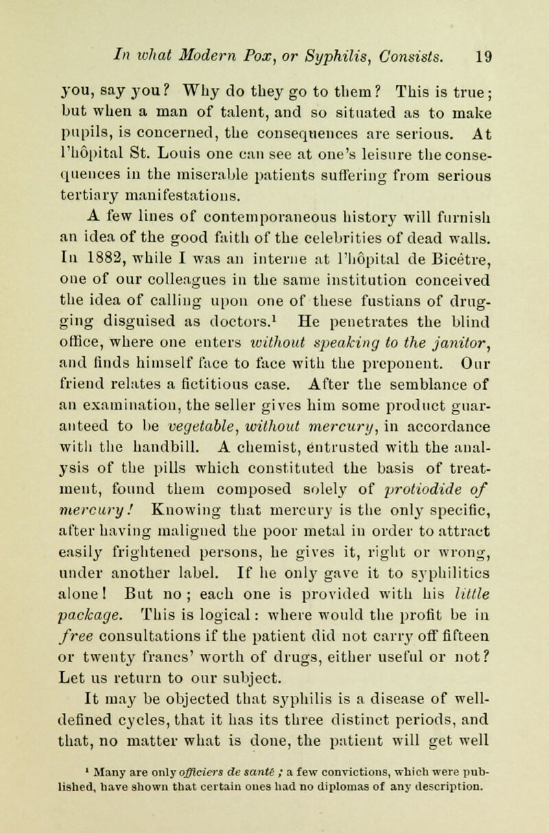 you, say you ? Why do they go to them ? This is true ; but when a man of talent, and so situated as to make pupils, is concerned, the consequences are serious. At l'hopital St. Louis one can see at one's leisure the conse- quences in the miserable patients suffering from serious tertiary manifestations. A few lines of contemporaneous history will furnish an idea of the good faith of the celebrities of dead walls. In 1882, while I was an interne at l'hopital de Bicetre, one of our colleagues in the same institution conceived the idea of calling upon one of these fustians of drug- ging disguised as doctors.1 He penetrates the blind office, where one enters ivithout speaking to the janitor, and finds himself face to face with the proponent. Our friend relates a fictitious case. After the semblance of an examination, the seller gives him some product guar- anteed to be vegetable, without mercury, in accordance witli the handbill. A chemist, entrusted with the anal- ysis of the pills which constituted the basis of treat- ment, found them composed solely of protiodide of mercury! Knowing that mercury is the only specific, after having maligned the poor metal in order to attract easily frightened persons, he gives it, right or wrong, under another label. If he 011I3' gave it to syphilitica alone! But no; each one is provided with his little package. This is logical: where would the profit be in free consultations if the patient did not cany off fifteen or twenty francs' worth of drugs, either useful or not? Let us return to our subject. It may be objected that syphilis is a disease of well- defined cycles, that it has its three distinct periods, and that, no matter what is done, the patient will get well 1 Many are only ojficiers de sanU ; a few convictions, which were pub- lished, have shown that certain ones had no diplomas of any description.