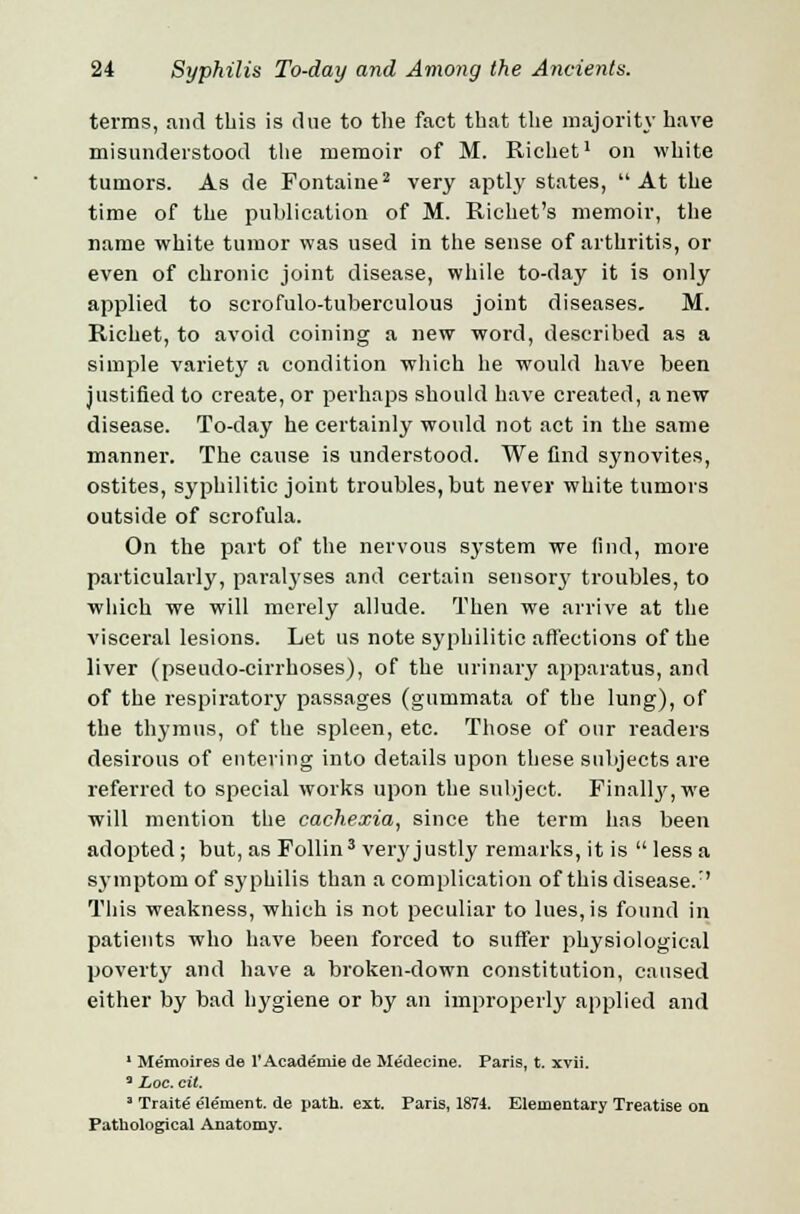 terms, and this is due to the fact that the majority have misunderstood the memoir of M. Richet1 on white tumors. As de Fontaine2 very aptly states, At the time of the publication of M. Richet's memoir, the name white tumor was used in the sense of arthritis, or even of chronic joint disease, while to-day it is only applied to scrofulo-tuberculous joint diseases. M. Richet, to avoid coining a new word, described as a simple variety a condition which he would have been justified to create, or perhaps should have created, anew disease. To-day he certainly would not act in the same manner. The cause is understood. We find synovites, ostites, syphilitic joint troubles, but never white tumors outside of scrofula. On the part of the nervous system we find, more particularly, paralyses and certain sensorj' troubles, to which we will merely allude. Then we arrive at the visceral lesions. Let us note syphilitic affections of the liver (pseudo-cirrhoses), of the urinary apparatus, and of the respiratory passages (gummata of the lung), of the thymus, of the spleen, etc. Those of our readers desirous of entering into details upon these subjects are referred to special works upon the subject. Finally, we will mention the cachexia, since the term has been adopted; but, as Follin3 very justly remarks, it is less a symptom of syphilis than a complication of this disease/' This weakness, which is not peculiar to lues, is found in patients who have been forced to suffer physiological poverty and have a broken-down constitution, caused either by bad hygiene or by an improperly applied and 1 Memoires de l'Academie de Medecine. Paris, t. xvii. 3 Loc. cit. ' Traite' ele'ment. de path. ext. Paris, 1874. Elementary Treatise on Pathological Anatomy.