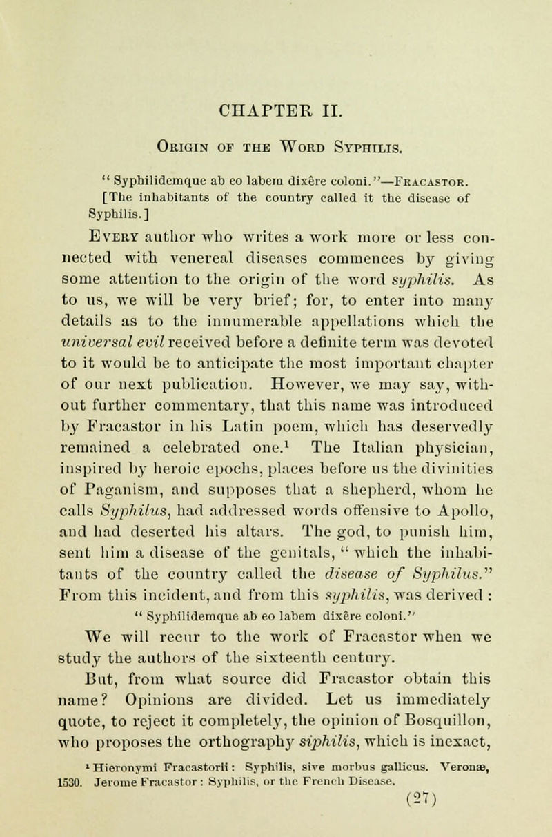 Origin op the Word Syphilis.  Syphilidemque ab eo labem dixere coloni.—Fracastor. [The inhabitants of the country called it the disease of Syphilis.] Every author who writes a work more or less con- nected with venereal diseases commences by giving some attention to the origin of the word syphilis. As to us, we will be verjr brief; for, to enter into man}' details as to the innumerable appellations which the universal evil received before a definite term was devoted to it would be to anticipate the most important chapter of our next publication. However, we may sa}', with- out further commentary, that this name was introduced by Fracastor in his Latin poem, which has deservedly remained a celebrated one.1 The Italian physician, inspired by heroic epochs, places before us the divinities of Paganism, and supposes that a shepherd, whom he calls Syphilus, had addressed words offensive to Apollo, and had deserted his altars. The god, to punish him, sent him a disease of the genitals,  which the inhabi- tants of the country called the disease of Syjihilus. From this incident, and from this syphilis, was derived :  Syphilidemque ab eo labem dixere coloni.'' We will recur to the work of Fracastor when we study the authors of the sixteenth century. But, from what source did Fracastor obtain this name? Opinions are divided. Let us immediately quote, to reject it completely, the opinion of Bosquillon, who proposes the orthography siphilis, which is inexact, 1 Hieronymi Fracastorii: Syphilis, sive morbus gallicus. Verouae, 1530. Jerome Fracastor : Syphilis, or the French Disease.