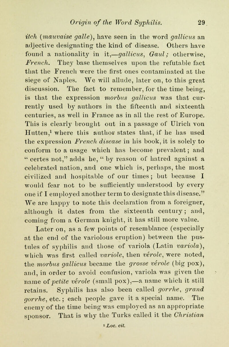 itch (mauvaise galle), have seen in the word gallicus an adjective designating the kind of disease. Others have found a nationality in it,—gallicus, Gaul; otherwise, French. They base themselves upon the refutable fact that the French were the first ones contaminated at the siege of Naples. We will allude, later on, to this great discussion. The fact to remember, for the time being, is that the expression morbus gallicus was that cur- rently used by authors in the fifteenth and sixteenth centuries, as well in France as in all the rest of Europe. This is clearly brought out in a passage of Ulrich von Ilutten,1 where this author states that, if he has used the expression French disease in his book, it is solely to conform to a usage which has become prevalent; and  certes not, adds he,  b3' reason of hatred against a celebrated nation, and one which is, perhaps, the most civilized and hospitable of our times; but because I would fear not to be sufficiently understood by every one if I employed another term to designate this disease. We are happy to note this declaration from a foreigner, although it dates from the sixteenth century; and, coming from a German knight, it has still more value. Later on, as a few points of resemblance (especially at the end of the variolous eruption) between the pus- tules of syphilis and those of variola (Latin variola), which was first called variole, then verole, were noted, the morbus gallicus became the grosse verole (big pox), and, in order to avoid confusion, variola was given the name of petite verole (small pox),—a name which it still retains. Syphilis has also been called gorrhe, grand gorrhe, etc.; each people gave it a special name. The enemy of the time being was employed as an appropriate sponsor. That is why the Turks called it the Chi-istian 1 Loc. cit.