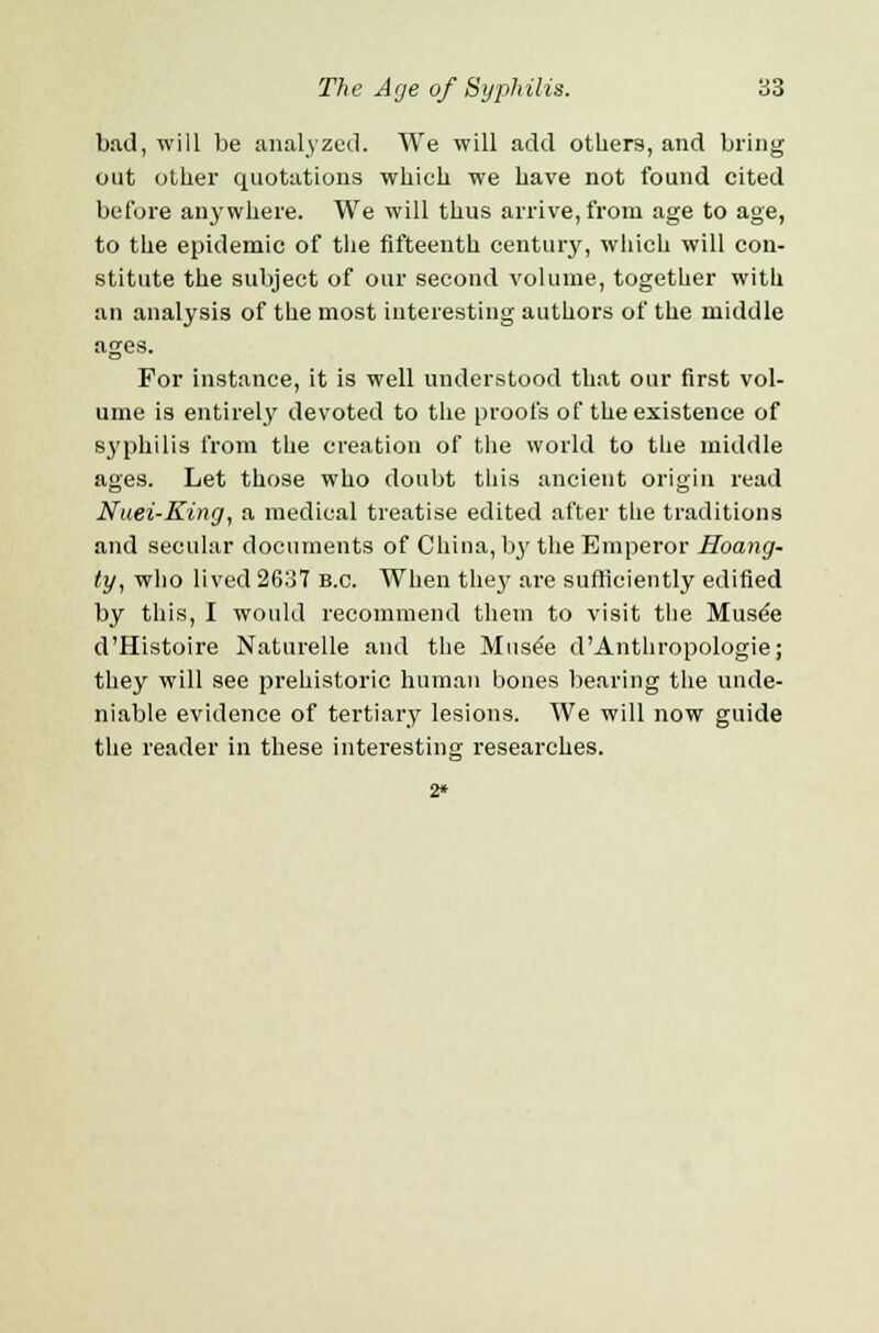 bad, will be analyzed. We will add others, and bring out other quotations which we have not found cited before anywhere. We will thus arrive, from age to age, to the epidemic of the fifteenth century, which will con- stitute the subject of our second volume, together with an analysis of the most interesting authors of the middle ages. For instance, it is well understood that our first vol- ume is entirely devoted to the proofs of the existence of syphilis from the creation of the world to the middle ages. Let those who doubt this ancient origin read Nuei-King, a medical treatise edited after the traditions and secular documents of China, lry the Emperor Hoang- ty, who lived 2637 b.c. When the}' are sufficiently edified by this, I would recommend them to visit the Musee d'Histoire Naturelle and the Muse'e d'Anthropologie; they will see prehistoric human bones bearing the unde- niable evidence of tertiary lesions. We will now guide the reader in these interesting researches. 2*