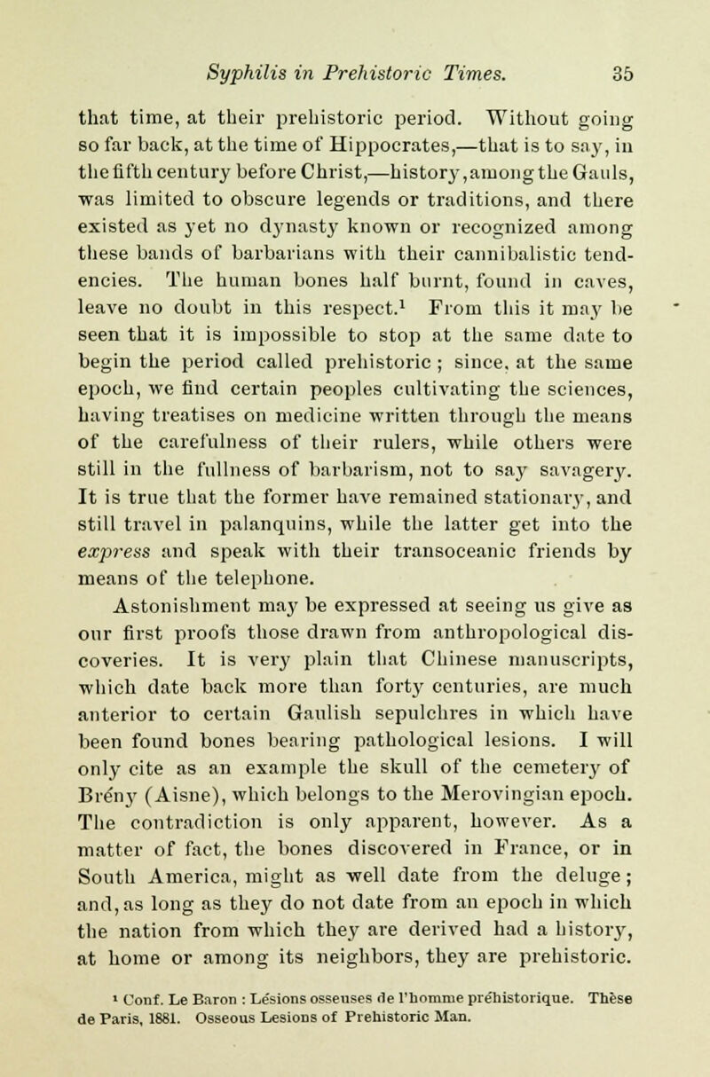 that time, at their prehistoric period. Without going so far back, at the time of Hippocrates,—that is to say, in the fifth century before Christ,—history, among the Gauls, was limited to obscure legends or traditions, and there existed as yet no dynasty known or recognized among these bands of barbarians with their cannibalistic tend- encies. The human bones half burnt, found in caves, leave no doubt in this respect.1 From this it may be seen that it is impossible to stop at the same date to begin the period called prehistoric ; since, at the same epoch, we find certain peoples cultivating the sciences, having treatises on medicine written through the means of the carefulness of their rulers, while others were still in the fullness of barbarism, not to say savagery. It is true that the former have remained stationary, and still travel in palanquins, while the latter get into the express and speak with their transoceanic friends by means of the telephone. Astonishment ma}' be expressed at seeing us give as our first proofs those drawn from anthropological dis- coveries. It is very plain that Chinese manuscripts, which date back more than forty centuries, are much anterior to certain Gaulish sepulchres in which have been found bones bearing pathological lesions. I will only cite as an example the skull of the cemetery of Briny (Aisne), which belongs to the Merovingian epoch. The contradiction is only apparent, however. As a matter of fact, the bones discovered in France, or in South America, might as well date from the deluge; and, as long as they do not date from an epoch in which the nation from which they are derived had a history, at home or among its neighbors, they are prehistoric. 1 Conf. Le Baron : Lesions osseuses <1e l'nomnie prehistorique. These de Paris, 1881. Osseous Lesions of Prehistoric Man.