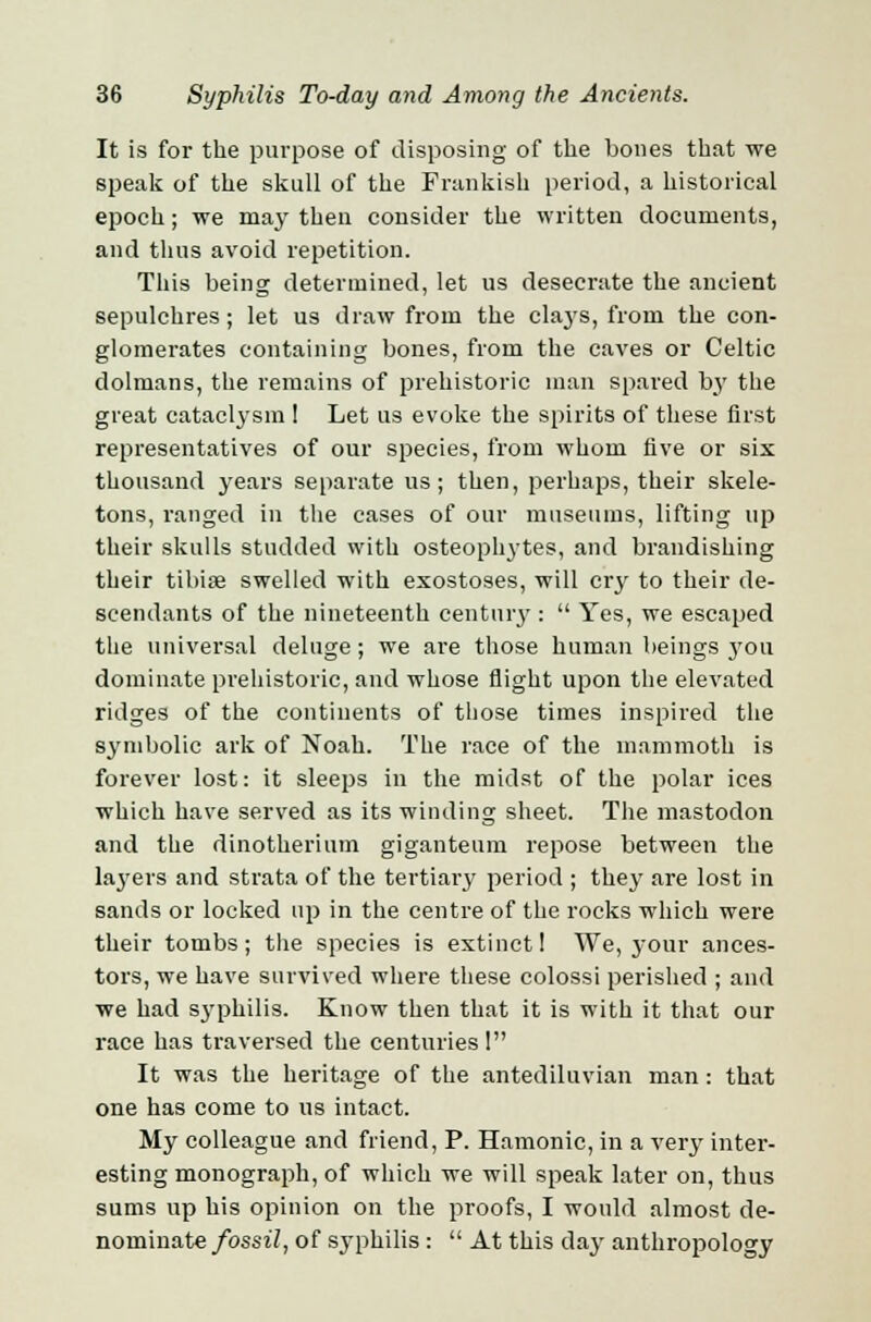 It is for the purpose of disposing of the bones that we speak of the skull of the Prankish period, a historical epoch; we may then consider the written documents, and thus avoid repetition. This being determined, let us desecrate the ancient sepulchres ; let us draw from the cla3'S, from the con- glomerates containing bones, from the caves or Celtic dolmans, the remains of prehistoric man spared by the great cataclysm I Let us evoke the spirits of these first representatives of our species, from whom five or six thousand years separate us; then, perhaps, their skele- tons, ranged in the cases of our museums, lifting up their skulls studded with osteophytes, and brandishing their tibiae swelled with exostoses, will cry to their de- scendants of the nineteenth centuiy :  Yes, we escaped the universal deluge; we are those human beings you dominate prehistoric, and whose flight upon the elevated ridges of the continents of those times inspired the symbolic ark of Noah. The race of the mammoth is forever lost: it sleeps in the midst of the polar ices which have served as its winding sheet. The mastodon and the dinotherium giganteum repose between the layers and strata of the tertiary period ; they are lost in sands or locked up in the centre of the rocks which were their tombs; the species is extinct! We, your ances- tors, we have survived where these colossi perished ; and we had S3rphilis. Know then that it is with it that our race has traversed the centuries 1 It was the heritage of the antediluvian man : that one has come to us intact. My colleague and friend, P. Hamonic, in a very inter- esting monograph, of which we will speak later on, thus sums up his opinion on the proofs, I would almost de- nominate fossil, of syphilis :  At this day anthropology