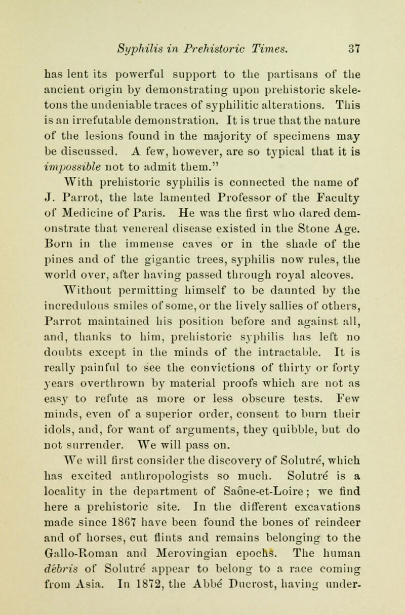 has lent its powerful support to the partisans of the ancient origin by demonstrating upon prehistoric skele- tons the undeniable traces of sj'philitic alterations. This is an irrefutable demonstration. It is true that the nature of the lesions found in the majority of specimens may be discussed. A few, however, are so typical that it is imjiossible not to admit them. With prehistoric syphilis is connected the name of J. Parrot, the late lamented Professor of the Faculty of Medicine of Paris. He was the first who dared dem- onstrate that venereal disease existed in the Stone Age. Born in the immense caves or in the shade of the pines and of the gigantic trees, syphilis now rules, the world over, after having passed through royal alcoves. Without permitting himself to be daunted by the incredulous smiles of some, or the lively sallies of others, Parrot maintained his position before and against all, and, thanks to him, prehistoric syphilis has left no doubts except in the minds of the intractable. It is really painful to see the convictions of thirty or forty years overthrown by material proofs which are not as easy to refute as more or less obscure tests. Few minds, even of a superior order, consent to burn their idols, and, for want of arguments, they quibble, but do not surrender. We will pass on. We will first consider the discoveiy of Solutre, which has excited anthropologists so much. Solutre is a locality in the department of Saone-et-Loire ; we find here a prehistoric site. In the different excavations made since 18G7 have been found the bones of reindeer and of horses, cut flints and remains belonging to the Gallo-Roman and Merovingian epochs. The human debris of Solutre appear to belong to a race coming from Asia. In 1872, the Abbe Ducrost, having under-