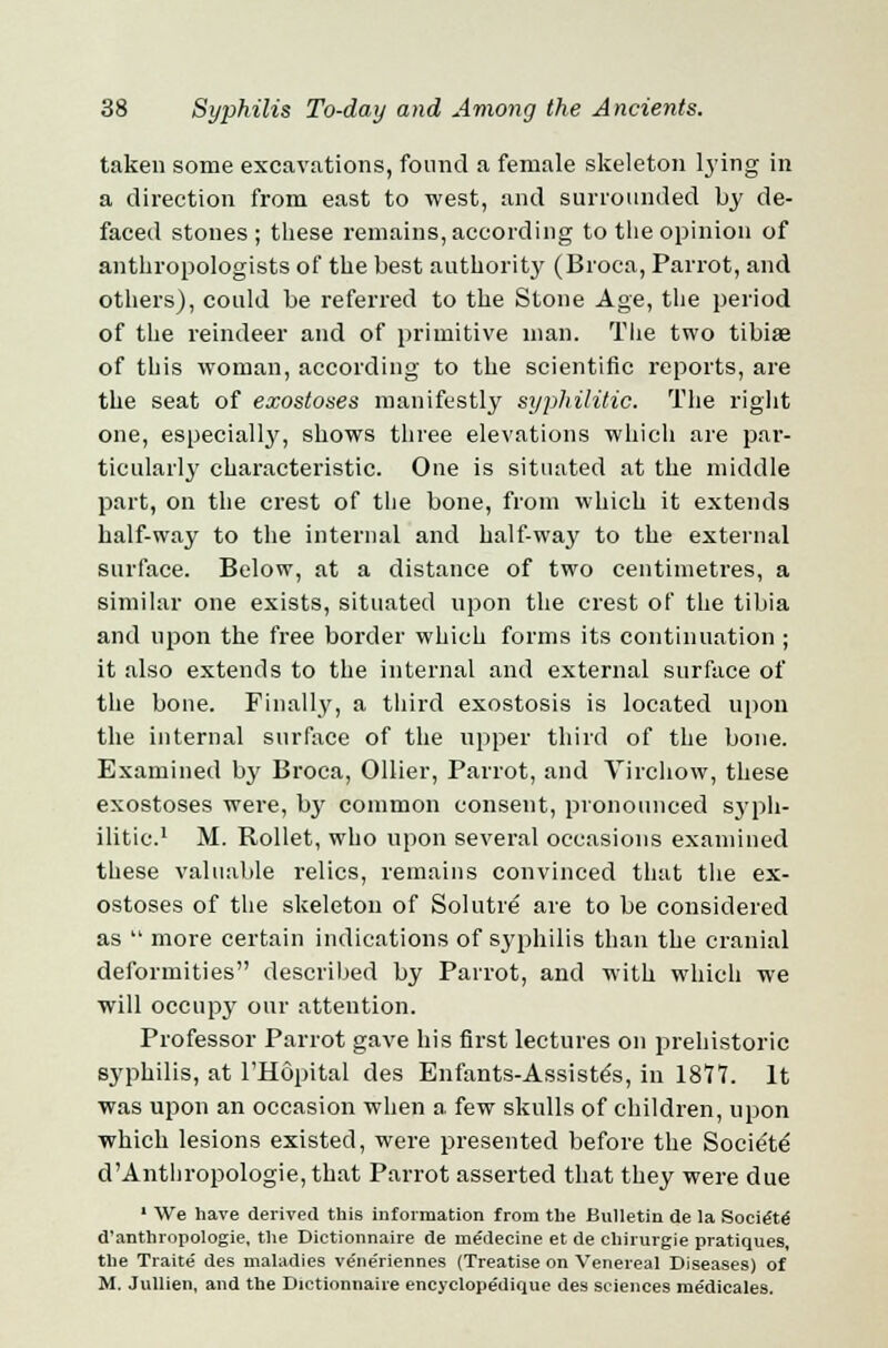taken some excavations, found a female skeleton lying in a direction from east to west, and surrounded by de- faced stones ; these remains, according to the opinion of anthropologists of the best authority (Broca, Parrot, and others), could be referred to the Stone Age, the period of the reindeer and of primitive man. The two tibiae of this woman, according to the scientific reports, are the seat of exostoses manifestly syphilitic. The right one, especially, shows three elevations which are par- ticularly characteristic. One is situated at the middle part, on the crest of the bone, from which it extends half-way to the internal and half-way to the external surface. Below, at a distance of two centimetres, a similar one exists, situated upon the crest of the tibia and upon the free border which forms its continuation ; it also extends to the internal and external surface of the bone. Finally, a third exostosis is located upon the internal surface of the upper third of the bone. Examined by Broca, Oilier, Parrot, and Virchow, these exostoses were, by common consent, pronounced syph- ilitic.1 M. Rollet, who upon several occasions examined these valuable relics, remains convinced that the ex- ostoses of the skeleton of Solutre are to be considered as  more certain indications of syphilis than the cranial deformities described by Parrot, and with which we will occupy our attention. Professor Parrot gave his first lectures on prehistoric syphilis, at l'Hopital des Enfants-Assiste's, in 1877. It was upon an occasion when a few skulls of children, upon which lesions existed, were presented before the Socie'td d'Anthropologic, that Parrot asserted that they were due 1 We have derived this information from the Bulletin de la Socie'te' d'anthropologie, the Dictionnaire de medecine et de chirurgie pratiques, the Traite des maladies vene'riennes (Treatise on Venereal Diseases) of M. Jullien, and the Dictionnaire encyclopedique des sciences medicales.