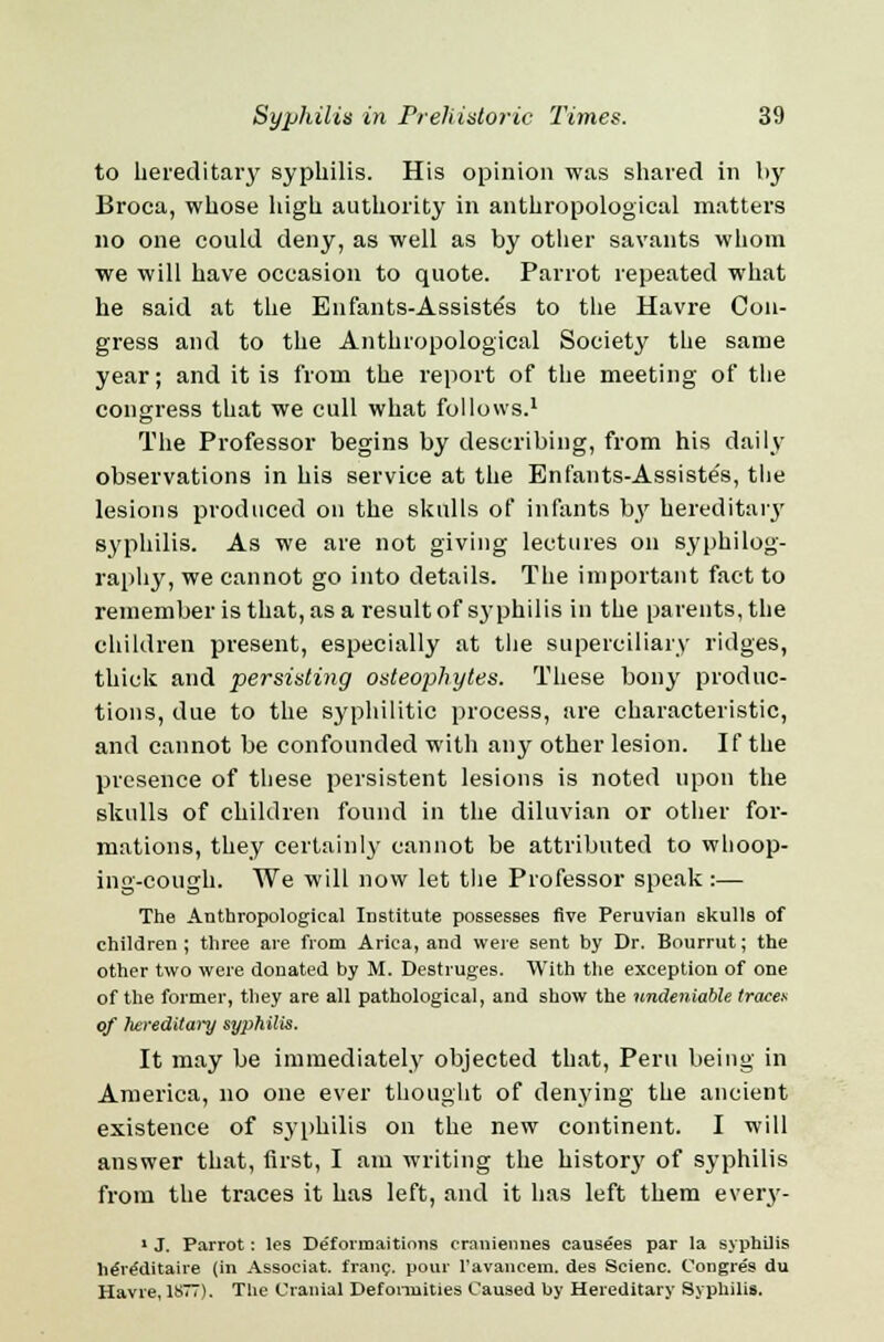 to hereditary syphilis. His opinion was shared in by Broea, whose high authority in anthropological matters no one could deny, as well as by other savants whom we will have occasion to quote. Parrot repeated what he said at the Enfants-Assiste's to the Havre Con- gress and to the Anthropological Society the same year; and it is from the report of the meeting of the congress that we cull what follows.1 The Professor begins by describing, from his daily observations in his service at the Enfants-Assiste's, the lesions produced on the skulls of infants by hereditary syphilis. As we are not giving lectures on syphilog- raphy, we cannot go into details. The important fact to remember is that, as a result of syphilis in the parents, the children present, especially at the superciliary ridges, thick and persisting osteophytes. These bony produc- tions, due to the syphilitic process, are characteristic, and cannot be confounded with any other lesion. If the presence of these persistent lesions is noted upon the skulls of children found in the diluvian or other for- mations, they certainly cannot be attributed to whoop- ing-cough. We will now let the Professor speak :— The Anthropological Institute possesses five Peruvian skulls of children; three are from Arica, and were sent by Dr. Bourrut; the other two were donated by M. Destruges. With the exception of one of the former, they are all pathological, and show the undeniable trace* of hereditary syphilis. It may be immediately objected that, Peru being in America, no one ever thought of denying the ancient existence of syphilis on the new continent. I will answer that, first, I am writing the history of syphilis from the traces it has left, and it has left them every- 1 J. Parrot: les Deformaitions craniennes causees par la syphilis he're'ditaire (in Associat. franc, pour ravancem. des Scienc. Congres du Havre, 1877). The Cranial Deformities Caused by Hereditary Syphilis.