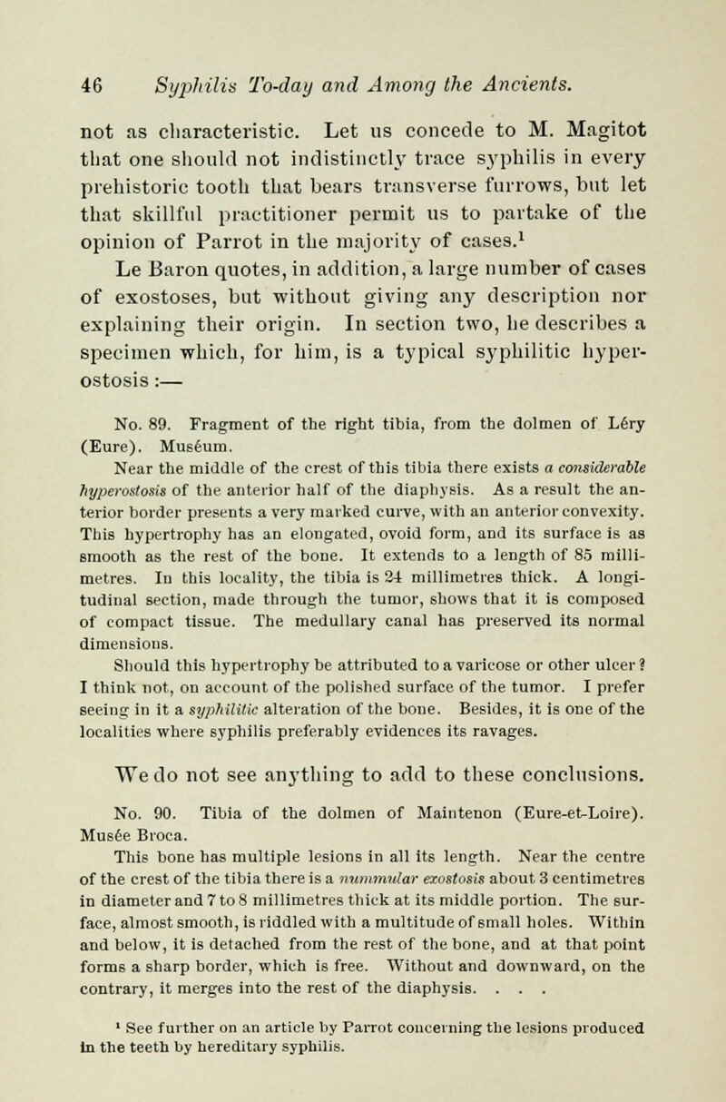 not as characteristic. Let us concede to M. Magitot that one should not indistinctly trace syphilis in every prehistoric tooth that bears transverse furrows, but let that skillful practitioner permit us to partake of the opinion of Parrot in the majority of cases.1 Le Baron quotes, in addition, a large number of cases of exostoses, but without giving any description nor explaining their origin. In section two, he describes a specimen which, for him, is a typical syphilitic hyper- ostosis :— No. 89. Fragment of the right tibia, from the dolmen of L6ry (Eure). Museum. Near the middle of the crest of this tibia there exists a considerable hyperostosis of the anterior half of the diaphysis. As a result the an- terior border presents a very marked curve, with an anterior convexity. This hypertrophy has an elongated, ovoid form, and its surface is as smooth as the rest of the bone. It extends to a length of 85 milli- metres. In this locality, the tibia is 24 millimetres thick. A longi- tudinal section, made through the tumor, shows that it is composed of compact tissue. The medullary canal has preserved its normal dimensions. Should this hypertrophy be attributed to a varicose or other ulcer ? I think not, on account of the polished surface of the tumor. I prefer seeing in it a syphilitic alteration of the bone. Besides, it is ODe of the localities where syphilis preferably evidences its ravages. We do not see anything to add to these conclusions. No. 90. Tibia of the dolmen of Maintenon (Eure-etLoire). Musee Broca. This bone has multiple lesions in all its length. Near the centre of the crest of the tibia there is a nummular exostosis about 3 centimetres in diameter and 7 to 8 millimetres thick at its middle portion. The sur- face, almost smooth, is riddled with a multitude of small holes. Within and below, it is detached from the rest of the bone, and at that point forms a sharp border, which is free. Without and downward, on the contrary, it merges into the rest of the diaphysis. 1 See further on an article by Parrot concerning the lesions produced In the teeth by hereditary syphilis.