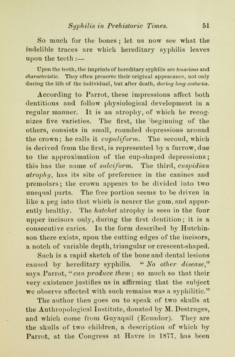 So much for the bones ; let us now see what the indelible traces are which hereditary syphilis leaves upon the teeth :— Upon the teeth, the imprints of hereditary syphilis are tenacious and characteristic. They often preserve their original appearance, not only during the life of the individual, but after death, during long centuries. According to Parrot, these impressions affect both dentitions and follow physiological development in a regular manner. It is an atrophy, of which he recog- nizes five varieties. The first, the beginning of the others, consists in small, rounded depressions around the crown; he calls it cupuliform. The second, which is derived from the first, is represented by a furrow, due to the approximation of the cup-shaped depressions; this lias the name of sulciform. The third, cuspidian atrophy, has its site of preference in the canines and premolars; the crown appears to be divided into two unequal parts. The free portion seems to be driven in like a peg into that which is nearer the gum, and appar- ently healthy. The hatchet atrophy is seen in the four upper incisors onljr, during the first dentition; it is a consecutive caries. In the form described bj' Hutchin- son there exists, upon the cutting edges of the incisors, a notch of variable depth, triangular or crescent-shaped. Such is a rapid sketch of the bone and dental lesions caused by hereditary syphilis.  No other disease says Parrot,  can produce them ; so much so that their very existence justifies us in affirming that the subject we observe affected with such remains was a syphilitic. The author then goes on to speak of two skulls at the Anthropological Institute, donated by M. Destruges, and which come from Guyaquil (Ecuador). They are the skulls of two children, a description of which by Parrot, at the Congress at Havre in 1877, has been