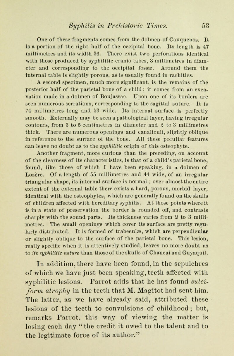 One of these fragments comes from the dolmen of Cauquenos. It is a portion of the right half of the occipital bone. Its length is 47 millimetres and its width 36. There exist two perforations identical with those produced by syphilitic cranio tabes, 3 millimetres in diam- eter and corresponding to the occipital fossae. Around them the internal table is slightly porous, as is usually found in rachitics. A second specimen, much more significant, is the remains of the posterior half of the parietal bone of a child ; it comes from an exca- vation made in a dolmen of Boujassac. Upon one of its borders are seen numerous serrations, corresponding to the sagittal suture. It is 74 millimetres long and 53 wide. Its internal surface is perfectly smooth. Externally may be seen a pathological layer, having irregular contours, from 3 to 5 centimetres in diameter and 2 to 3 millimetres thick. There are numerous openings and eanaliculi, slightly oblique in reference to the surface of the bone. All these peculiar features can leave no doubt as to the syphilitic origin of this osteophyte. Another fragment, more curious than the preceding, on account of the clearness of its characteristics, is that of a child's parietal bone, found, like those of which I have been speaking, in a. dolmen of Lozere. Of a length of 55 millimetres and 44 wide, of an irregular triangular shape, its internal surface is normal; over almost the entire extent of the external table there exist6 a hard, porous, morbid layer, identical with the osteophytes, which are generally found on the skulls of children affected with hereditary syphilis. At those points where it is in a state of preservation the border is rounded off, and contrasts sharply with the sound parts. Its thickuess varies from 2 to 3 milli- metres. The small openings which cover its surface are pretty regu- larly distributed. It is formed of trabecule, which are perpendicular or slightly oblique to the surface of the parietal bone. This lesion, really specific when it is attentively studied, leaves no more doubt as to its syphilitic nature than those of the skulls of Chaneai and Guyaquil. In addition, there have been found, in the sepulchres of which we have just been speaking, teeth affected with svphilitic lesions. Parrot adds that he has found sulci- form atrophy in the teeth that M. Magitothad sent him. The latter, as we have already said, attributed these lesions of the teeth to convulsions of childhood ; but, remarks Parrot, this way of viewing the matter is losing each day the credit it owed to the talent and to the legitimate force of its author.
