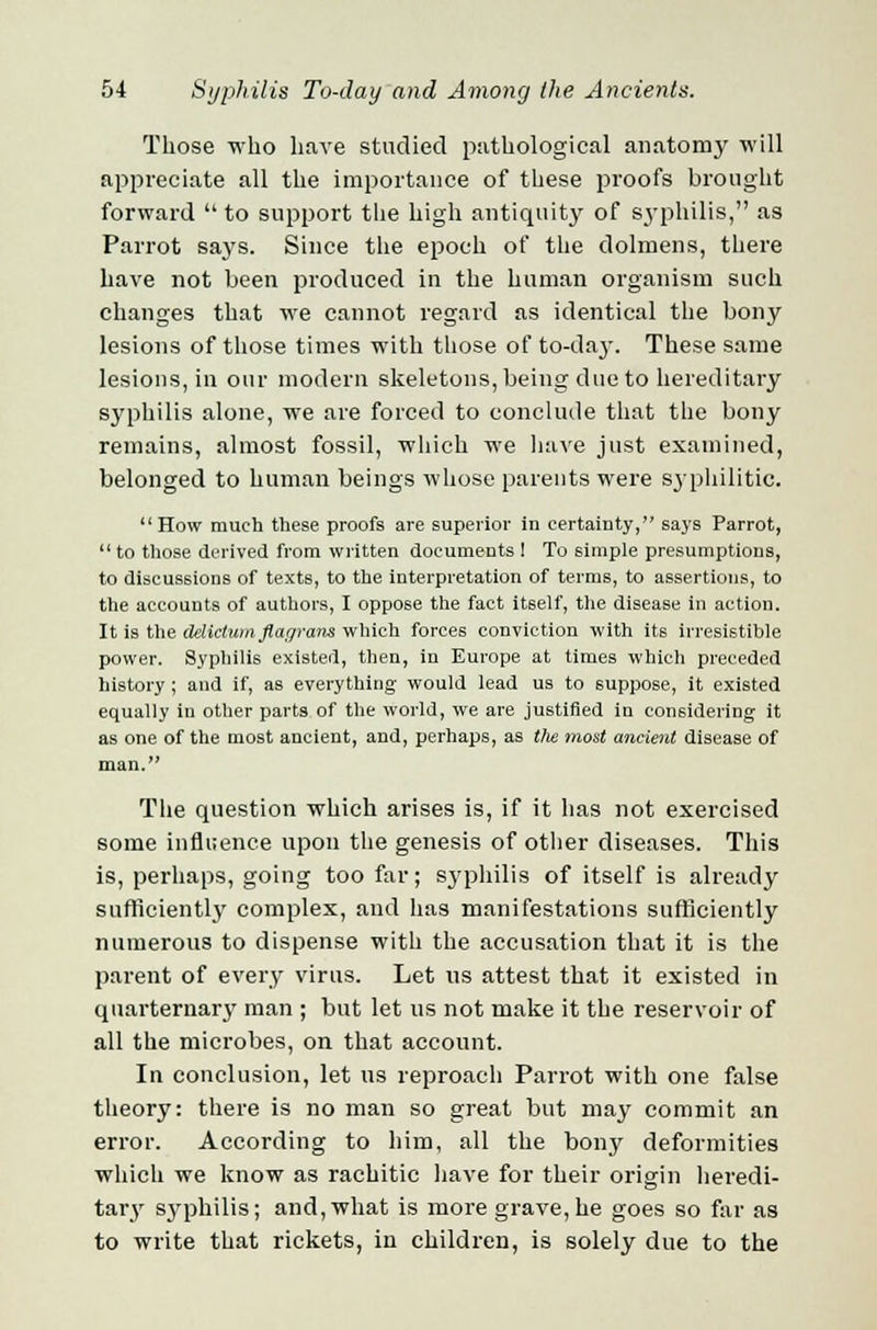 Those who have studied pathological anatomy will appreciate all the importance of these proofs brought forward  to support the high antiquity of syphilis, as Parrot says. Since the epoch of the dolmens, there have not been produced in the human organism such changes that we cannot regard as identical the bony lesions of those times with those of to-da3. These same lesions, in our modern skeletons, being due to hereditary syphilis alone, we are forced to conclude that the bony remains, almost fossil, which we have just examined, belonged to human beings whose parents were syphilitic. How much these proofs are superior in certainty, says Parrot,  to those derived from written documents ! To simple presumptions, to discussions of texts, to the interpretation of terms, to assertions, to the accounts of authors, I oppose the fact itself, the disease in action. It is the delictum flacjrans which forces conviction with its irresistible power. Syphilis existed, then, in Europe at times which preceded history ; and if, as everything would lead us to suppose, it existed equally in other parts of the world, we are justified in considering it as one of the most ancient, and, perhaps, as t/ie most ancient disease of man. The question which arises is, if it has not exercised some influence upon the genesis of other diseases. This is, perhaps, going too far; syphilis of itself is already sufficiently complex, and has manifestations sufficiently numerous to dispense with the accusation that it is the parent of every virus. Let us attest that it existed in quarternary man ; but let us not make it the reservoir of all the microbes, on that account. In conclusion, let us reproach Parrot with one false theory: there is no man so great but may commit an error. According to him, all the bony deformities which we know as rachitic have for their origin heredi- tary sjrphilis; and, what is more grave, he goes so far as to write that rickets, in children, is solely due to the