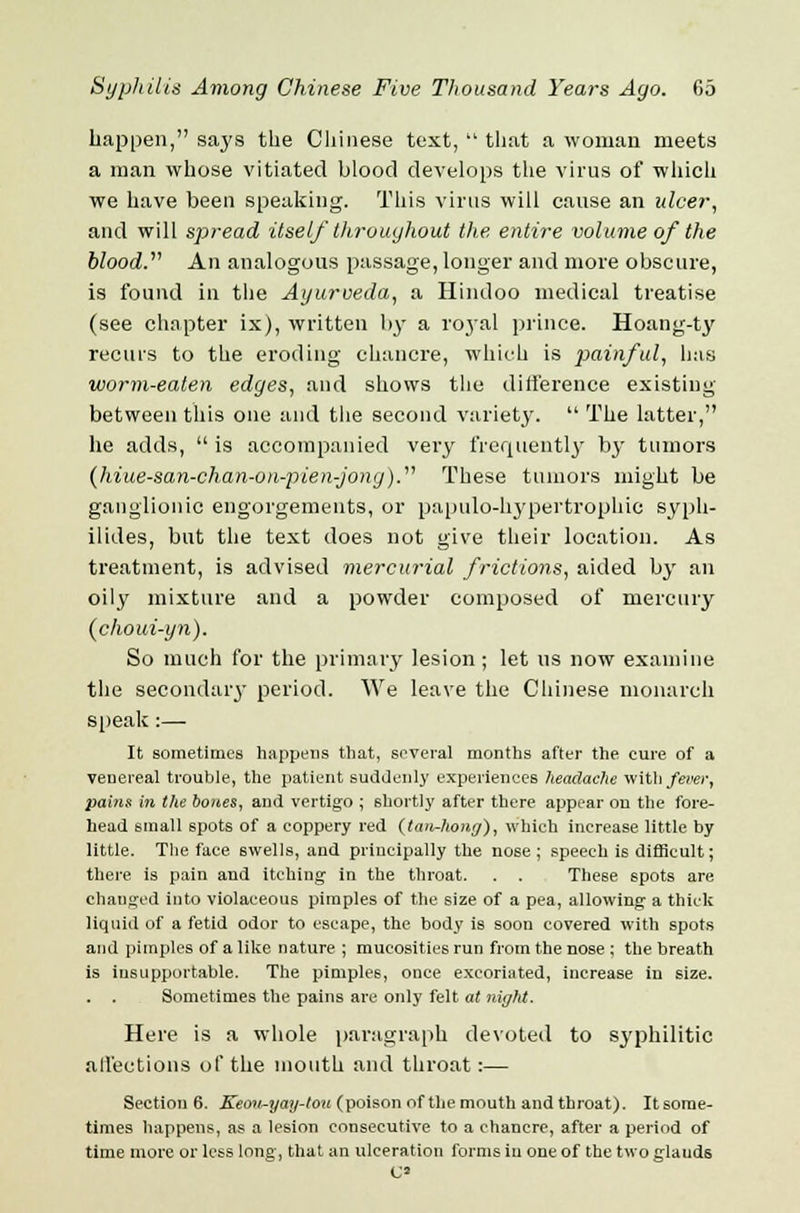 happen, saj'S the Chinese text,  that a woman meets a man whose vitiated blood develops the virus of which we have been speaking. This virus will cause an ulcer, and will spread itself throughout the entire volume of the blood. An analogous passage, longer and more obscure, is found in the Ayurveda, a Hindoo medical treatise (see chapter ix), written by a royal prince. Hoang-ty recurs to the eroding chancre, which is painful, has worm-eaten edges, and shows the difference existing between this one and the second variety.  The latter, he adds, is accompanied very frequently b3r tumors (hiue-san-chan-on-pien-jong). These tumors might be ganglionic engorgements, or papulo-hypertrophic syph- ilides, but the text does not give their location. As treatment, is advised mercurial frictions, aided by an oily mixture and a powder composed of mercury (choui-yn). So much for the primary lesion; let us now examine the secondaiy period. We leave the Chinese monarch speak:— It sometimes happens that, several months after the cure of a venereal trouble, the patient suddenly experiences headache with fever, pains in the bones, and vertigo ; shortly after there appear ou the fore- head small spots of a coppery red (tan-hong), which increase little by little. The face swells, and principally the nose ; speech is difficult; there, is pain and itching in the throat. . . These spots are changed into violaceous pimples of the size of a pea, allowing a thick liquid of a fetid odor to escape, the body is soon covered with spots and pimples of a like nature ; mucosities run from the nose ; the breath is insupportable. The pimples, once excoriated, increase in size. . . Sometimes the pains are only felt at night. Here is a whole paragraph devoted to syphilitic affections of the mouth and throat:— Section 6. Keon~yay-tou (poison of the mouth and throat). It some- times happens, as a lesion consecutive to a chancre, after a period of time more or less long, that an ulceration forms in one of the two glauds