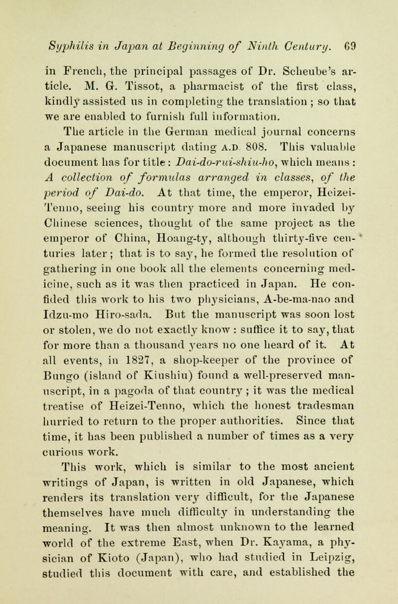 in French, the principal passages of Dr. Scheube's ar- ticle. M. G. Tissot, a pharmacist of the first class, kindly assisted us in completing the translation ; so that we are enabled to furnish full information. The article in the German medical journal concerns a Japanese manuscript dating a.d 808. This valuable document has for title : Dai-do-rui-shiu-ho, which means : A collection of formulas arranged in classes, of the period of Dai-do. At that time, the emperor, Heizei- Tenno, seeing his country more and more invaded hy Chinese sciences, thought of the same project as the emperor of China, Hoang-ty, although thirty-five cen-' turies later; that is to say, he formed the resolution of gathering in one book all the elements concerning med- icine, such as it was then practiced in Japan. He con- fided this work to his two physicians, A-be-ma-nao and Idzu-mo Hiro-sada. But the manuscript was soon lost or stolen, we do not exactly know : suffice it to say, that for more than a thousand years no one heard of it. At all events, in 1827, a shop-keeper of the province of Bungo (island of Kiushiu) found a well-preserved man- uscript, in a pagoda of that country ; it was the medical treatise of Heizei-Tenno, which the honest tradesman hurried to return to the proper authorities. Since that time, it has been published a number of times as a very curious work. This work, which is similar to the most ancient writings of Japan, is written in old Japanese, which renders its translation very difficult, for the Japanese themselves have much difficulty in understanding the meaning. It was then almost unknown to the learned world of the extreme East, when Dr. Kayama, a phy- sician of Kioto (Japan), who had studied in Leipzig, studied this document with care, and established the