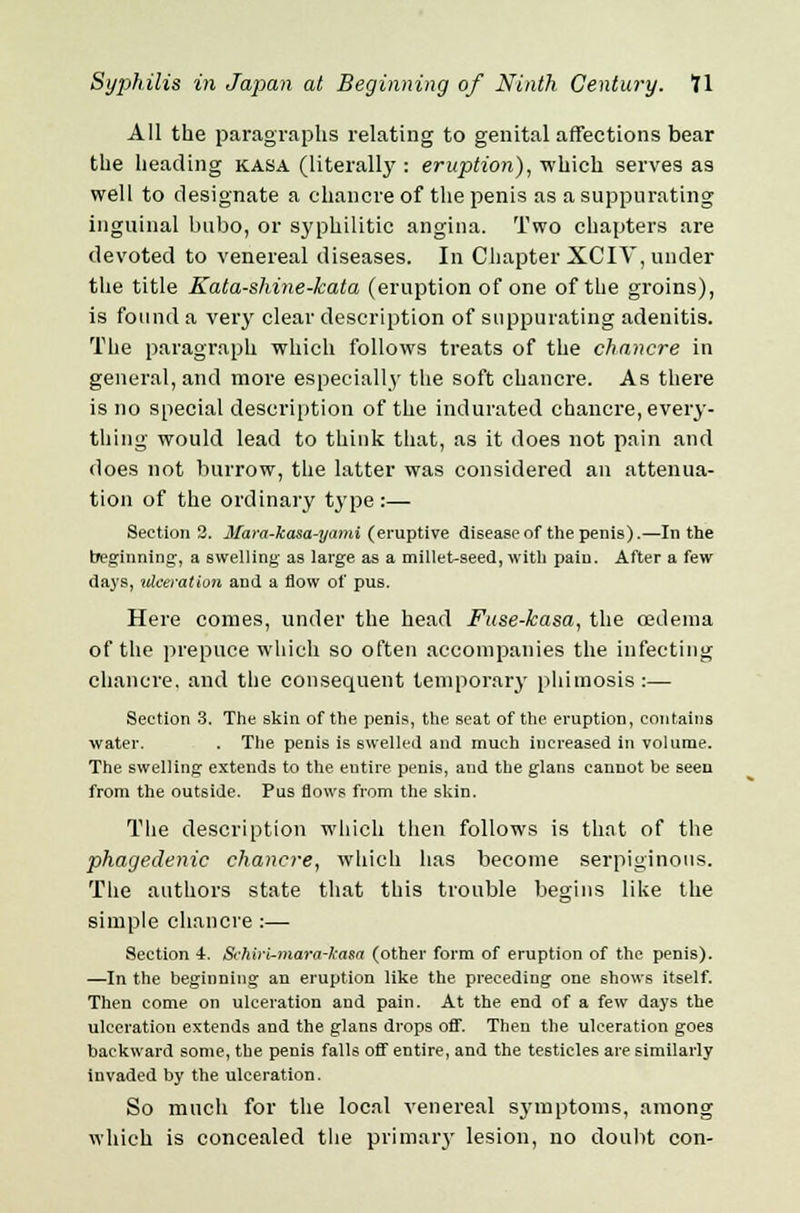 All the paragraphs relating to genital affections bear the heading kasa (literally : eruption), which serves as well to designate a chancre of the penis as a suppurating inguinal bubo, or syphilitic angina. Two chapters are devoted to venereal diseases. In Chapter XCIV, under the title Kata-shine-kata (eruption of one of the groins), is found a very clear description of suppurating adenitis. The paragraph which follows treats of the chancre in general, and more especially the soft chancre. As there is no special description of the indurated chancre, every- thing would lead to think that, as it does not pain and does not burrow, the latter was considered an attenua- tion of the ordinary type :— Section 2. Mara-kasa-yami (eruptive disease of the penis).—In the beginning, a swelling as large as a millet-seed, with pain. After a few days, ulceration and a flow of pus. Here conies, under the head Fuse-kasa, the oedema of the prepuce which so often accompanies the infecting chancre, and the consequent temporary phimosis:— Section 3. The skin of the penis, the seat of the eruption, contains water. . The penis is swelled and much increased in volume. The swelling extends to the entire penis, and the glans cannot be seen from the outside. Pus flows from the skin. The description which then follows is that of the phagedenic chancre, which has become serpiginous. The authors state that this trouble begins like the simple chancre :— Section i. Schiri-mara-kasa (other form of eruption of the penis). —In the beginning an eruption like the preceding one shows itself. Then come on ulceration and pain. At the end of a few days the ulceration extends and the glans drops off. Then the ulceration goes backward some, the penis falls off entire, and the testicles are similarly invaded by the ulceration. So much for the local venereal symptoms, among which is concealed the primary lesion, no doubt con-