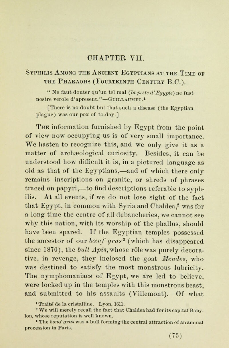 CHAPTER VII. Syphilis Among the Ancient Egyptians at the Time of the Pharaohs (Fourteenth Century B.C.).  Ne faut douter qu'un tel mal (lapeste d'Egypte) do fust no6tre verole d'apresent.—Guillaumet.1 [There is no doubt but that such a disease (the Egyptian plague) was our pox of to-day.] The information furnished by Egypt from the point of view now occupying us is of very small importance. We hasten to recognize this, and we only give it as a matter of archaeological curiosity. Besides, it can lie understood how difficult it is, in a pictured language as old as that of the Egyptians,—and of which there onlj' remains inscriptions on granite, or shreds of phrases traced on papyri,—to find descriptions referable to syph- ilis. At all events, if we do not lose sight of the fact that Egypt, in common with Syria and Chaldea,2 was for a long time the centre of all debaucheries, we cannot see why this nation, with its worship of the phallus, should have been spared. If the Egyptian temples possessed the ancestor of our bcerif gras% (which has disappeared since 1870), the bull Apia, whose role was purely decora- tive, in revenge, they inclosed the goat Mendes, who was destined to satisf}' the most monstrous lubricity. The nymphomaniacs of Egypt, we are led to believe, were locked up in the temples with this monstrous beast, and submitted to his assaults (Villemont). Of what ■Traite de la cristalline. Lyon, 1611. 3 We will merely recall the fact that Chaldea had for its capital Baby- lon, whose reputation is well known. * The been/ gvas was a bull forming the central attraction of an annual procession in Paris.