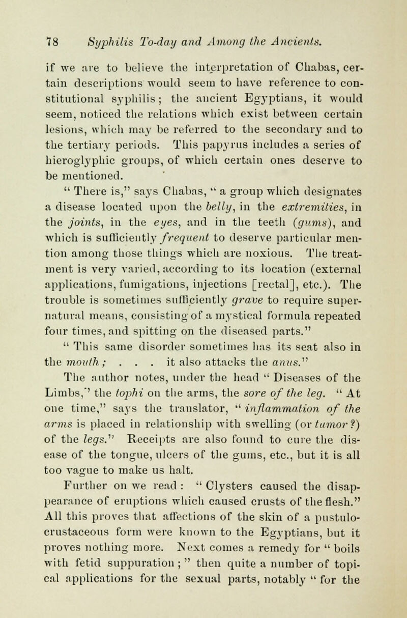 if we are to believe the interpretation of Cliabas, cer- tain descriptions would seem to have reference to con- stitutional syphilis; the ancient Egyptians, it would seem, noticed the relations which exist between certain lesions, which may be referred to the secondary and to the tertiary periods. This papyrus includes a series of hieroglyphic groups, of which certain ones deserve to be mentioned.  There is, says Chabas,  a group which designates a disease located upon the belly, in the extremities, in the joints, in the eyes, and in the teeth (gums), and which is sufficiently frequent to deserve particular men- tion among those things which are noxious. The treat- ment is very varied, according to its location (external applications, fumigations, injections [rectal], etc.). The trouble is sometimes sufficiently grave to require super- natural means, consisting of a mystical formula repeated four times, and spitting on the diseased parts.  This same disorder sometimes has its seat also in the mouth; . . . it also attacks the anus. The author notes, under the head  Diseases of the Limbs, the tophi on the arms, the sore of the leg.  At one time, says the translator,  inflammation of the arms is placed in relationship with swelling (or tumor f) of the legs.' Receipts are also found to cure the dis- ease of the tongue, ulcers of the gums, etc., but it is all too vague to make us halt. Further on we read :  Clysters caused the disap- pearance of eruptions which caused crusts of the flesh. All this proves that affections of the skin of a pustulo- crustaceous form were known to the Egyptians, but it proves nothing more. Next comes a remedy for  boils with fetid suppuration ;  then quite a number of topi- cal applications for the sexual parts, notably  for the