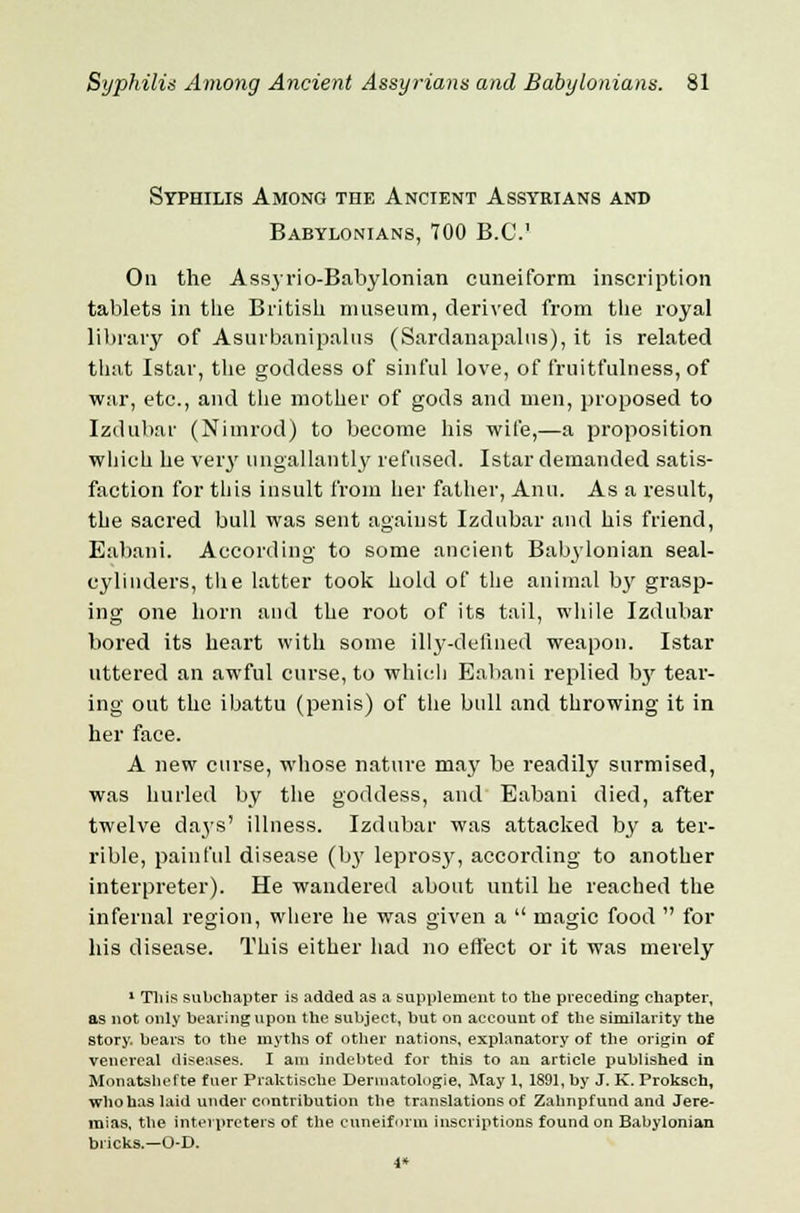 Syphilis Among the Ancient Assyrians and Babylonians, 700 B.C.' On the Assyrio-Babylonian cuneiform inscription tablets in the British museum, derived from the royal library of Asurbanipalus (Sardanapalus), it is related that Istar, the goddess of sinful love, of fruitfulness, of war, etc., and the mother of gods and men, proposed to Izdubar (Nimrod) to become his wife,—a proposition which he very ungallantly refused. Istar demanded satis- faction for this insult from her father, Ami. As a result, the sacred bull was sent against Izdubar and his friend, Eabani. According to some ancient Babylonian seal- cylinders, tli e latter took hold of the animal by grasp- ing one horn and the root of its tail, while Izdubar bored its heart with some illy-defined weapon. Istar uttered an awful curse, to which Eabani replied by tear- ing out the ibattu (penis) of the bull and throwing it in her face. A new curse, whose nature may be readily surmised, was hurled by the goddess, and Eabani died, after twelve da3's' illness. Izdubar was attacked by a ter- rible, painful disease (by leprosy, according to another interpreter). He wandered about until he reached the infernal region, where he was given a  magic food  for his disease. This either had no effect or it was merely 1 This subchapter is added as a supplement to the preceding chapter, as not only bearing upon the subject, but on account of the similarity the story, bears to the myths of other nations, explanatory of the origin of venereal diseases. I am indebted for this to an article published in Monatshcfte fuer Praktische Deruiatologie, May 1, 1891, by J. K. Proksch, whohaslaid under contribution the translations of Zahnpfund and Jere- mias, the interpreters of the cuneiform inscriptions found on Babylonian bricks.—O-D. 1*