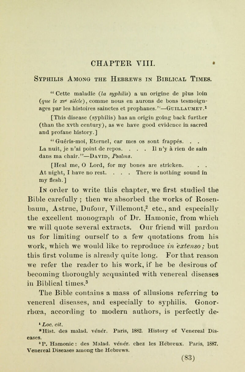 CHAPTER VIII. • Syphilis Among the Hebrews in Biblical Times.  Cette maladie (la syphilis) a un origine de plus loin (que le xw siecle), comme nous en aurons de bons tesmoign- age6 par les histoires sainctes et prophanes.''—Guillaumet.1 [This disease (syphilis) has an origin going back further (than the xvth century), as we have good evidence in sacred and profane history.]  Qii6ris-moi, Eternel, car mes os sont frappes. . . La nuit, je n'ai point de repos. ... II n'y a rien de sain dans ma chair.—David, Psalms. [Heal me, 0 Lord, for my bones are stricken. . . At night, I have no rest. . . . There is nothing sound in my flesh.] In order to write this chapter, we first studied the Bible carefully ; then we absorbed the works of Rosen- baum, Astrtic, Dufour, Villemont,2 etc., and especially the excellent monograph of Dr. Hamonic, from which we will quote several extracts. Our friend will pardon us for limiting ourself to a few quotations from his work, which we would like to reproduce in extenso ; but this first volume is already quite long. For that reason we refer the reader to his work, if he be desirous of becoming thoroughly acquainted with venereal diseases in Biblical times.3 The Bible contains a mass of allusions referring to venereal diseases, and especially to syphilis. Gonor- rhoea, according to modern authors, is perfectly de- 1 Loc. cit. Hist, des malad. vener. Paris, 1882. History of Venereal Dis- eases. ' P. Hamonic : des Malad. vene'r. chez les Hebreux. Paris, 1887. Venereal Diseases among the Hebrews.