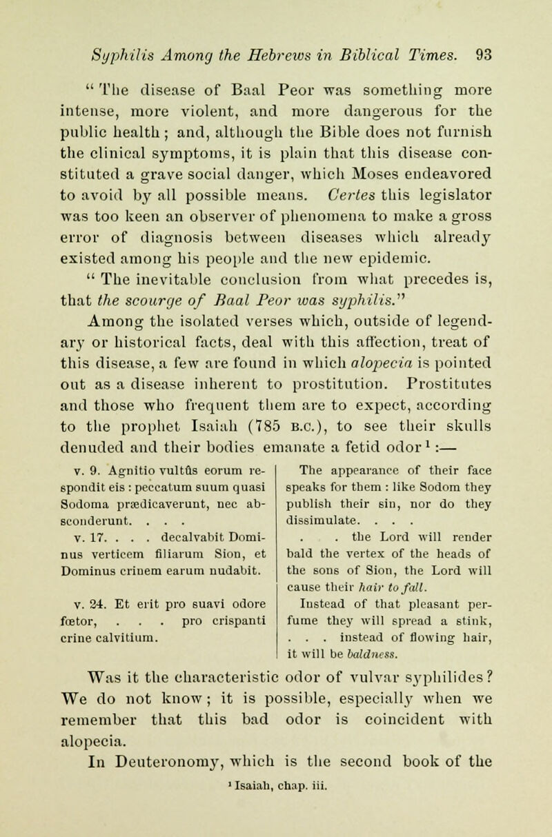  The disease of Baal Peor was something more intense, more violent, and more dangerous for the public health ; and, although the Bible does not furnish the clinical symptoms, it is plain that this disease con- stituted a grave social danger, which Moses endeavored to avoid by all possible means. Gertes this legislator was too keen an observer of phenomena to make a gross error of diagnosis between diseases which already existed among his people and the new epidemic.  The inevitable conclusion from what precedes is, that the scourge of Baal Peor was syphilis. Among the isolated verses which, outside of legend- ary or historical facts, deal with this affection, treat of this disease, a few are found in which alopecia is pointed out as a disease inherent to prostitution. Prostitutes and those who frequent them are to expect, according to the prophet Isaiah (785 B.C.), to see their skulls denuded and their bodies emanate a fetid odor1:— v. 9. Agnitio vultus eorum re- spondit eis : peccatum suum quasi Sodoma pradicaverunt, nee ab- sconderunt. . . . v. 17. . . . decalvabit Domi- nus verticem filiarum Sion, et Dominus eriuem earum nudabit. v. 24. Et erit pro suavi odore feetor, . . . pro crispanti crine calvitium. The appearance of their face speaks for them : like Sodom they publish their sin, nor do they dissimulate. . . . . the Lord will render bald the vertex of the heads of the sons of Sion, the Lord will cause their hair to fall. Instead of that pleasant per- fume they will spread a stink, . . . instead of flowing hair, it will be baldness. Was it the characteristic odor of vulvar syphilides? We do not know; it is possible, especially when we remember that this bad odor is coincident with alopecia. In Deuteronomy, which is the second book of the